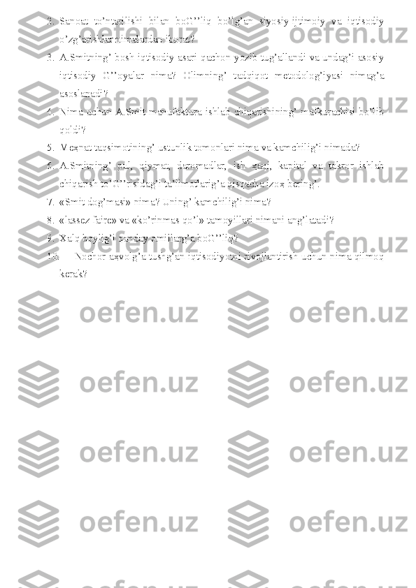 2. Sanoat   to’ntarilishi   bilan   boG’’liq   bo’lg’an   siyosiy-ijtimoiy   va   iqtisodiy
o’zg’arishlar nimalardan iborat?
3. A.Smitning’ bosh iqtisodiy asari qachon yozib tug’allandi va undag’i asosiy
iqtisodiy   G’’oyalar   nima?   Olimning’   tadqiqot   metodolog’iyasi   nimag’a
asoslanadi?
4. Nima uchun A.Smit manufaktura ishlab chiqarishining’ mafkurachisi bo’lib
qoldi?
5. Me ҳ nat taqsimotining’ ustunlik tomonlari nima va kamchilig’i nimada?
6. A.Smitning’   pul,   qiymat,   daromadlar,   ish   ҳ aqi,   kapital   va   takror   ishlab
chiqarish to’G’’risidag’i ta’limotlarig’a qisqacha izo ҳ  bering’.
7. «Smit dog’masi» nima? Uning’ kamchilig’i nima?
8. «lassez faire» va «ko’rinmas qo’l» tamoyillari nimani ang’latadi?
9. Xalq boylig’i qanday omillarg’a boG’’liq?
10. Nochor a ҳ volg’a tushg’an iqtisodiyotni rivojlantirish uchun nima qilmoq
kerak? 