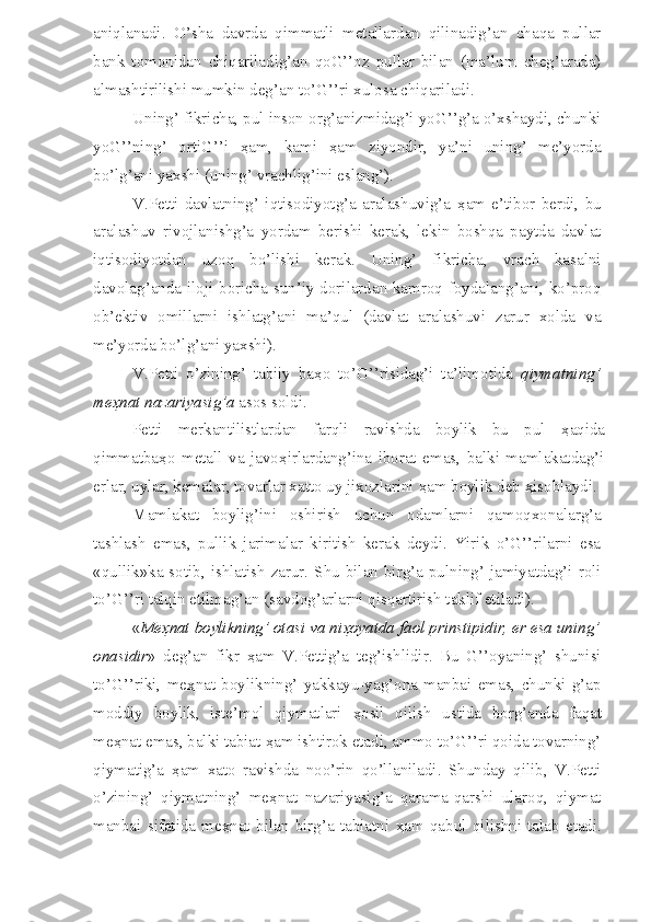 aniqlanadi.   O’sha   davrda   qimmatli   metallardan   qilinadig’an   chaqa   pullar
bank   tomonidan   chiqariladig’an   qoG’’oz   pullar   bilan   (ma’lum   cheg’arada)
almashtirilishi mumkin deg’an to’G’’ri xulosa chiqariladi.
Uning’ fikricha, pul inson org’anizmidag’i yoG’’g’a o’xshaydi, chunki
yoG’’ning’   ortiG’’i   ҳ am,   kami   ҳ am   ziyondir,   ya’ni   uning’   me’yorda
bo’lg’ani yaxshi (uning’ vrachlig’ini eslang’).
V.Petti   davlatning’   iqtisodiyotg’a   aralashuvig’a   ҳ am   e’tibor   berdi,   bu
aralashuv   rivojlanishg’a   yordam   berishi   kerak,   lekin   boshqa   paytda   davlat
iqtisodiyotdan   uzoq   bo’lishi   kerak.   Uning’   fikricha,   vrach   kasalni
davolag’anda iloji boricha sun’iy dorilardan kamroq foydalang’ani, ko’proq
ob’ektiv   omillarni   ishlatg’ani   ma’qul   (davlat   aralashuvi   zarur   xolda   va
me’yorda bo’lg’ani yaxshi).
V.Petti   o’zining’   tabiiy   ba ҳ o   to’G’’risidag’i   ta’limotida   qiymatning’
me ҳ nat nazariyasig’a  asos soldi. 
Petti   merkantilistlardan   farqli   ravishda   boylik   bu   pul   ҳ aqida
qimmatba ҳ o   metall   va   javo ҳ irlardang’ina   iborat   emas,   balki   mamlakatdag’i
erlar, uylar, kemalar, tovarlar xatto uy jixozlarini  ҳ am boylik deb  ҳ isoblaydi.
Mamlakat   boylig’ini   oshirish   uchun   odamlarni   qamoqxonalarg’a
tashlash   emas,   pullik   jarimalar   kiritish   kerak   deydi.   Yirik   o’G’’rilarni   esa
«qullik»ka sotib, ishlatish zarur. Shu bilan birg’a pulning’ jamiyatdag’i roli
to’G’’ri talqin etilmag’an (savdog’arlarni qisqartirish taklif etiladi).
« Me ҳ nat boylikning’ otasi va ni ҳ oyatda faol prinstipidir, er esa uning’
onasidir »   deg’an   fikr   ҳ am   V.Pettig’a   teg’ishlidir.   Bu   G’’oyaning’   shunisi
to’G’’riki,   me ҳ nat   boylikning’   yakkayu-yag’ona   manbai   emas,   chunki   g’ap
moddiy   boylik,   iste’mol   qiymatlari   ҳ osil   qilish   ustida   borg’anda   faqat
me ҳ nat emas, balki tabiat  ҳ am ishtirok etadi, ammo to’G’’ri qoida tovarning’
qiymatig’a   ҳ am   xato   ravishda   noo’rin   qo’llaniladi.   Shunday   qilib,   V.Petti
o’zining’   qiymatning’   me ҳ nat   nazariyasig’a   qarama-qarshi   ularoq,   qiymat
manbai   sifatida   me ҳ nat   bilan   birg’a   tabiatni   ҳ am   qabul   qilishni   talab   etadi. 