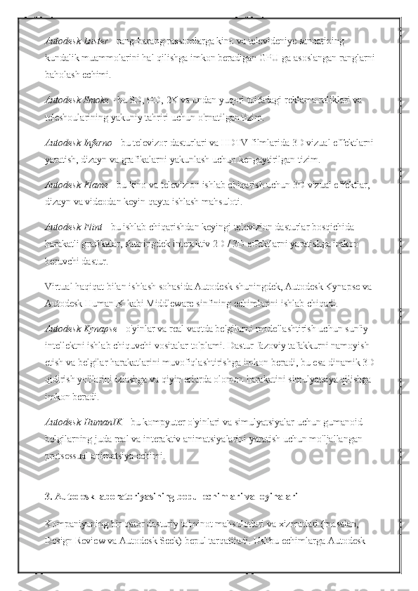 Autodesk Luster   - rang-barang	 rassomlarga	 kino	 va	 televideniye	 sanoatining	 
kundalik	
 muammolarini	 hal	 qilishga	 imkon	 beradigan	 GPU-ga	 asoslangan	 ranglarni	 
baholash	
 echimi.
Autodesk Smoke   -	
 bu	 SD,	 HD,	 2K	 va	 undan	 yuqori	 toifadagi	 reklama	 roliklari	 va	 
teleshoularining	
 yakuniy	 tahriri	 uchun	 o'rnatilgan	 tizim.
Autodesk Inferno   -	
 bu	 televizor	 dasturlari	 va	 HDTV	 filmlarida	 3D	 vizual	 effektlarni	 
yaratish,	
 dizayn	 va	 grafikalarni	 yakunlash	 uchun	 kengaytirilgan	 tizim.
Autodesk Flame   -	
 bu	 kino	 va	 televizion	 ishlab	 chiqarish	 uchun	 3D	 vizual	 effektlar,	 
dizayn	
 va	 videodan	 keyin	 qayta	 ishlash	 mahsuloti.
Autodesk Flint   -	
 bu	 ishlab	 chiqarishdan	 keyingi	 televizion	 dasturlar	 bosqichida	 
harakatli	
 grafikalar,	 shuningdek	 interaktiv	 2D	 / 3D	 effektlarni	 yaratishga	 imkon	 
beruvchi	
 dastur.
Virtual	
 haqiqat	 bilan	 ishlash	 sohasida	 Autodesk	 shuningdek,	 Autodesk	 Kynapse	 va	 
Autodesk	
 HumanIK	 kabi	 Middleware	 sinfining	 echimlarini	 ishlab	 chiqadi.
Autodesk Kynapse   -	
 o'yinlar	 va	 real	 vaqtda	 belgilarni	 modellashtirish	 uchun	 sun'iy	 
intellektni	
 ishlab	 chiquvchi	 vositalar	 to'plami.   Dastur	 fazoviy	 tafakkurni	 namoyish	 
etish	
 va	 belgilar	 harakatlarini	 muvofiqlashtirishga	 imkon	 beradi,	 bu	 esa	 dinamik	 3D-
qidirish	
 yo'llarini	 izlashga	 va	 qiyin	 erlarda	 olomon	 harakatini	 simulyatsiya	 qilishga	 
imkon	
 beradi.
Autodesk HumanIK   -	
 bu	 kompyuter	 o'yinlari	 va	 simulyatsiyalar	 uchun	 gumanoid	 
belgilarning	
 juda	 real	 va	 interaktiv	 animatsiyalarini	 yaratish	 uchun	 mo'ljallangan	 
protsessual	
 animatsiya	 echimi.  
3. Autodesk laboratoriyasining bepul echimlari va loyihalari
Kompaniyaning	
 bir	 qator	 dasturiy	 ta'minot	 mahsulotlari	 va	 xizmatlari	 (masalan,	 
Design	
 Review	 va	 Autodesk	 Seek)	 bepul	 tarqatiladi.   Ushbu	 echimlarga	 Autodesk	  