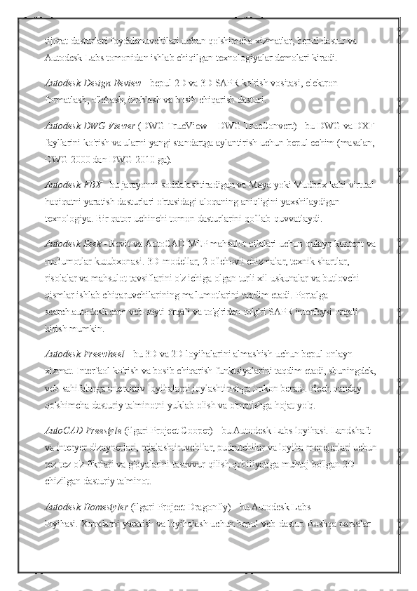 tijorat dasturlari	 foydalanuvchilari	 uchun	 qo'shimcha	 xizmatlar,	 bepul	 dastur	 va	 
Autodesk	
 Labs	 tomonidan	 ishlab	 chiqilgan	 texnologiyalar	 demolari	 kiradi.
Autodesk Design Review   -	
 bepul	 2D	 va	 3D	 SAPR	 ko'rish	 vositasi,	 elektron	 
formatlash,	
 o'lchash,	 izohlash	 va	 bosib	 chiqarish	 dasturi.
Autodesk DWG Viewer   (DWG	
 TrueView	 + DWG	 TrueConvert)   -	 bu	 DWG	 va	 DXF	 
fayllarini	
 ko'rish	 va	 ularni	 yangi	 standartga	 aylantirish	 uchun	 bepul	 echim	 (masalan,	 
DWG	
 2000	 dan	 DWG	 2010	 ga).
Autodesk FBX   -	
 bu	 jarayonni	 soddalashtiradigan	 va	 Maya	 yoki	 Mudbox	 kabi	 virtual	 
haqiqatni	
 yaratish	 dasturlari	 o'rtasidagi	 aloqaning	 aniqligini	 yaxshilaydigan	 
texnologiya.   Bir	
 qator	 uchinchi	 tomon	 dasturlarini	 qo'llab-quvvatlaydi.
Autodesk Seek   -	
 Revit	 va	 AutoCAD	 MEP	 mahsulot	 oilalari	 uchun	 onlayn	 kontent	 va
ma'lumotlar	
 kutubxonasi.   3D-modellar,	 2-o'lchovli	 chizmalar,	 texnik	 shartlar,	 
risolalar	
 va	 mahsulot	 tavsiflarini	 o'z	 ichiga	 olgan	 turli	 xil	 uskunalar	 va	 butlovchi	 
qismlar	
 ishlab	 chiqaruvchilarining	 ma'lumotlarini	 taqdim	 etadi.   Portalga	 
search.autodesk.com	
 veb-sayti	 orqali	 va	 to'g'ridan-to'g'ri	 SAPR	 interfeysi	 orqali	 
kirish	
 mumkin.
Autodesk Freewheel   -	
 bu	 3D	 va	 2D	 loyihalarini	 almashish	 uchun	 bepul	 onlayn	 
xizmat.   Interfaol	
 ko'rish	 va	 bosib	 chiqarish	 funktsiyalarini	 taqdim	 etadi,	 shuningdek,
veb-sahifalarga	
 interaktiv	 loyihalarni	 joylashtirishga	 imkon	 beradi.   Hech	 qanday	 
qo'shimcha	
 dasturiy	 ta'minotni	 yuklab	 olish	 va	 o'rnatishga	 hojat	 yo'q.
AutoCAD Freestyle   (ilgari	
 Project	 Cooper)   -	 bu	 Autodesk	 Labs	 loyihasi.   Landshaft	 
va	
 interyer	 dizaynerlari,	 rejalashtiruvchilar,	 pudratchilar	 va	 loyiha	 menejerlari	 uchun
tez-tez	
 o'z	 fikrlari	 va	 g'oyalarini	 tasavvur	 qilish	 qobiliyatiga	 muhtoj	 bo'lgan	 2D	 
chizilgan	
 dasturiy	 ta'minot.
Autodesk Homestyler   (ilgari	
 Project	 Dragonfly)   -	 bu	 Autodesk	 Labs	 
loyihasi.   Xonalarni	
 yaratish	 va	 loyihalash	 uchun	 bepul	 veb-dastur.   Boshqa	 narsalar	  