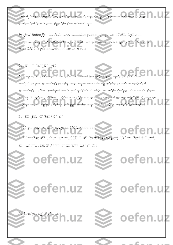 qatori, boshqa	 foydalanuvchilar	 tomonidan	 yaratilgan	 komponentlar	 va	 dizayn	 
variantlari	
 kutubxonasiga	 kirishni	 ta'minlaydi.
Project Butterfly   -	
 bu	 Autodesk	 laboratoriyasining	 loyihasi.   DWG	 fayllarini	 
to'g'ridan-to'g'ri	
 brauzerda,	 shu	 jumladan	 birgalikda	 tahrirlashga	 imkon	 beradigan	 
AutoCAD	
 foydalanuvchilari	 uchun	 vosita.  
4. Ta'lim hamjamiyati
Faqatgina	
 talabalar	 va	 o'qituvchilar	 tomonidan	 ta'limdan	 foydalanish	 uchun	 
mo'ljallangan	
 Autodesk	 asosiy	 dasturiy	 ta'minotining	 talabalar	 uchun	 nashrlari	 
Autodesk	
 Ta'lim	 Jamiyatidan	 bepul	 yuklab	 olinishi	 mumkin	 (ro'yxatdan	 o'tish	 sharti	 
bilan).   Bundan	
 tashqari,	 ushbu	 portalda	 o'quv	 qo'llanmalari	 va	 materiallar,	 dizayn	 va
dizayn	
 texnologiyalarining	 so'nggi	 tendentsiyalari	 haqidagi	 maqolalar	 mavjud.
5. Faoliyat ko'rsatkichlari
2011	
 yil	 boshida	 kompaniyada	 6500	 ishchi	 bor.
2010	
 moliya	 yili	 uchun	 daromad	 (2010	 yil	 fevralida	 tugagan)	 1,71	 milliard	 dollarni,	 
sof	
 daromad	 esa	 247	 million	 dollarni	 tashkil	 etdi.
6. Rossiyadagi Autodesk 