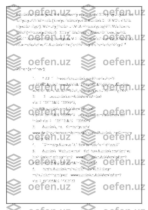 Autodesk-ning Rossiya	 va	 MDHdagi	 rasmiy	 vakolatxonasi	 2004	 yil	 iyul	 oyidan	 beri
faoliyat	
 yuritib	 kelmoqda	 (Rossiya	 Federatsiyasida	 Autodesk	 CI-ES	 MChJ	 sifatida	 
ro'yxatdan	
 o'tgan).   Ma'muriy	 jihatdan	 u EMEA	 mintaqasiga	 tegishli.   Vakolatxona	 
rahbari	
 (mintaqaviy	 direktor)   -	 2009	 yil	 dekabrgacha	 Aleksandr	 Tasev,	 hozirda   -	 
Rudolf	
 Danzer	 (vaqtincha).   Rossiya	 va	 MDHda	 140	 vakolatli	 sheriklar,	 80	 vakolatli	 
o'quv	
 markazlari	 va	 40	 Autodeskni	 rivojlantirish	 bo'yicha	 hamkorlar	 ishlaydi   [8]
   
Izohlar (tahrirlash)
1. ↑   1   2   [1]	
 - investorlar.autodesk.com/phoenix.zhtml?
c=117861&p=irol-newsArticle&ID=1394321&highlight=,	
 Autodesk	 
xabarlari	
 ketma-ket	 daromadlari,	 rentabellik	 va	 pul	 oqimining	 o'sishi
2. [2]	
 - usa.autodesk.com/adsk/servlet/index?
siteID=123112&id=12268749,	
 
http://usa.autodesk.com/adsk/servlet/index?
siteID=123112&id=12268749
 - usa.autodesk.com/	 adsk	 / servlet	 / 
index?	
 siteID	 = 123112	 &	 id	 = 12268749
3. Autodesk,	
 Inc.   -	 Kompaniya	 tarixi	 - 
www.fundinguniverse.com/company-histories/Autodesk-Inc-Company-
History.html
4. "Cimmetry	
 Autovue	 17.1	 Service	 Pack	 4s-ni	 chiqaradi"
5. Autodesk   -	
 Matbuot	 xonasi   -	 Karl	 Bass	 Autodesk	 prezidenti	 va	 
bosh	
 direktori	 etib	 tayinlandi	 - www.autodesk.ru/adsk/servlet/item?
siteID=871736&id=6549376&linkID=407756
6. Barcha	
 Autodesk	 mahsulotlari   -	 2D	 va	 3D	 dizayn	 
mahsulotlarining	
 ro'yxati	 - www.autodesk.ru/adsk/servlet/item?
siteID=871736&id=14703132 