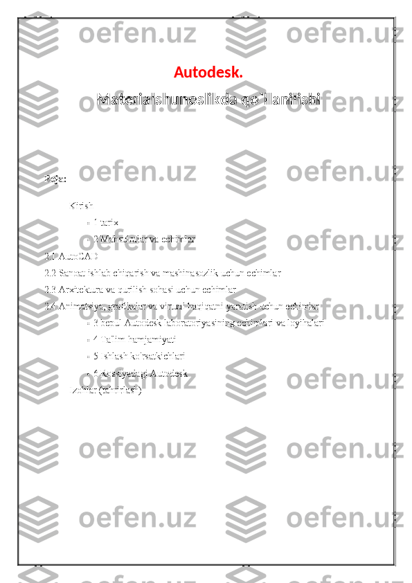 Autodesk.
Materialshunoslikda qo`llanilishi
Reja:
Kirish
 1   tarix
 2   Mahsulotlar va	 echimlar
2.1   AutoCAD
2.2   Sanoat	
 ishlab	 chiqarish	 va	 mashinasozlik	 uchun	 echimlar
2.3   Arxitektura	
 va	 qurilish	 sohasi	 uchun	 echimlar
2.4   Animatsiya,	
 grafikalar	 va	 virtual	 haqiqatni	 yaratish	 uchun	 echimlar
 3   bepul	
 Autodesk	 laboratoriyasining	 echimlari	 va	 loyihalari
 4   Ta'lim	
 hamjamiyati
 5   Ishlash
 ko'rsatkichlari
 6   Rossiyadagi	
 Autodesk
Izohlar	
 (tahrirlash) 