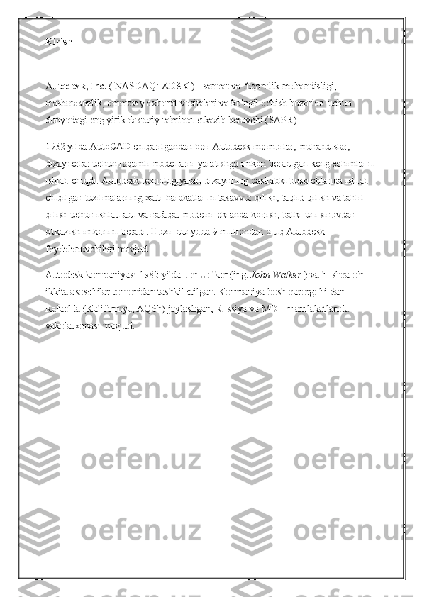 Kirish
Autodesk, Inc.   (   NASDAQ:   ADSK   )   - sanoat	 va	 fuqarolik	 muhandisligi,	 
mashinasozlik,	
 ommaviy	 axborot	 vositalari	 va	 ko'ngil	 ochish	 bozorlari	 uchun	 
dunyodagi	
 eng	 yirik	 dasturiy	 ta'minot	 etkazib	 beruvchi	 (SAPR).
1982	
 yilda	 AutoCAD	 chiqarilgandan	 beri	 Autodesk	 me'morlar,	 muhandislar,	 
dizaynerlar	
 uchun	 raqamli	 modellarni	 yaratishga	 imkon	 beradigan	 keng	 echimlarni	 
ishlab	
 chiqdi.   Autodesk	 texnologiyalari	 dizaynning	 dastlabki	 bosqichlarida	 ishlab	 
chiqilgan	
 tuzilmalarning	 xatti-harakatlarini	 tasavvur	 qilish,	 taqlid	 qilish	 va	 tahlil	 
qilish	
 uchun	 ishlatiladi	 va	 nafaqat	 modelni	 ekranda	 ko'rish,	 balki	 uni	 sinovdan	 
o'tkazish	
 imkonini	 beradi.   Hozir   dunyoda   9   milliondan	 ortiq	 Autodesk	 
foydalanuvchilari	
 mavjud.
Autodesk	
 kompaniyasi	 1982	 yilda	 Jon	 Uolker	 (ing.   John Walker   )	 va	 boshqa	 o'n	 
ikkita	
 asoschilar   tomonidan	 tashkil	 etilgan.   Kompaniya	 bosh	 qarorgohi	 San	 
Rafaelda	
 (Kaliforniya,	 AQSh)	 joylashgan,	 Rossiya	 va	 MDH	 mamlakatlarida	 
vakolatxonasi	
 mavjud.   