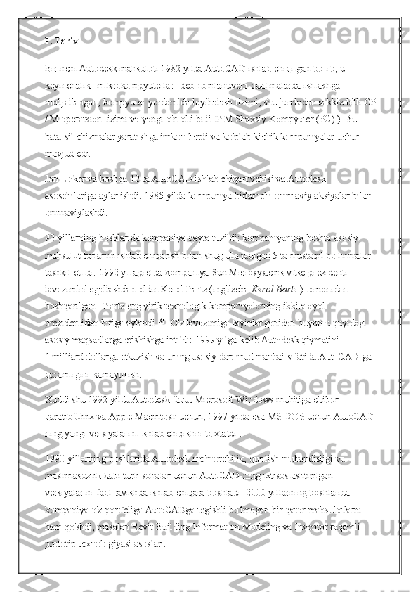 1. Tarix
Birinchi Autodesk	 mahsuloti	 1982	 yilda	 AutoCAD	 ishlab	 chiqilgan	 bo'lib,   u	 
keyinchalik	
 "mikrokompyuterlar"	 deb	 nomlanuvchi	 qurilmalarda	 ishlashga	 
mo'ljallangan,	
 kompyuter	 yordamida	 loyihalash	 tizimi,	 shu	 jumladan	 sakkiz	 bitli	 CP
/	
 M	 operatsion	 tizimi	 va	 yangi	 o'n	 olti	 bitli	 IBM	 Shaxsiy	 Kompyuter	 (PC)	 ).   Bu	 
batafsil	
 chizmalar	 yaratishga	 imkon	 berdi	 va	 ko'plab	 kichik	 kompaniyalar	 uchun	 
mavjud	
 edi.
Jon	
 Uoker	 va	 boshqa	 12	 ta	 AutoCAD	 ishlab	 chiqaruvchisi	 va	 Autodesk	 
asoschilariga	
 aylanishdi.   1985	 yilda	 kompaniya	 birlamchi	 ommaviy	 aksiyalar	 bilan	 
ommaviylashdi.
90-yillarning	
 boshlarida	 kompaniya	 qayta	 tuzildi:	 kompaniyaning	 beshta	 asosiy	 
mahsulot	
 turlarini	 ishlab	 chiqarish	 bilan	 shug'ullanadigan	 5 ta	 mustaqil	 bo'linmalar	 
tashkil	
 etildi.   1992	 yil	 aprelda	 kompaniya   Sun	 Microsystems	 vitse-prezidenti	 
lavozimini	
 egallashdan	 oldin   Kerol	 Bartz	 (inglizcha   Kerol Bartz   )   tomonidan	 
boshqarilgan   .   Bartz	
 eng	 yirik	 texnologik	 kompaniyalarning	 ikkita	 ayol	 
prezidentidan	
 biriga	 aylandi   [3]  
.   O'z	 lavozimiga	 tayinlanganidan	 buyon	 u quyidagi	 
asosiy	
 maqsadlarga	 erishishga	 intildi:	 1999	 yilga	 kelib	 Autodesk	 qiymatini	 
1   milliard	
 dollarga	 etkazish	 va	 uning	 asosiy	 daromad	 manbai	 sifatida	 AutoCAD-ga	 
qaramligini	
 kamaytirish.
Xuddi	
 shu	 1992	 yilda	 Autodesk   faqat	 Microsoft	 Windows	 muhitiga	 e'tibor	 
qaratib   Unix	
 va	 Apple	 Macintosh	 uchun,	 1997	 yilda   esa	 MS-DOS	 uchun   AutoCAD-
ning	
 yangi	 versiyalarini	 ishlab	 chiqishni	 to'xtatdi   .
1990-yillarning	
 boshlarida	 Autodesk	 me'morchilik,	 qurilish	 muhandisligi	 va	 
mashinasozlik	
 kabi	 turli	 sohalar	 uchun	 AutoCAD-ning	 ixtisoslashtirilgan	 
versiyalarini	
 faol	 ravishda	 ishlab	 chiqara	 boshladi.   2000-yillarning	 boshlarida	 
kompaniya	
 o'z	 portfeliga	 AutoCADga	 tegishli	 bo'lmagan	 bir	 qator	 mahsulotlarni	 
ham	
 qo'shdi,	 masalan	 Revit	 Building	 Information	 Modeling	 va	 Inventor	 raqamli	 
prototip	
 texnologiyasi	 asoslari. 