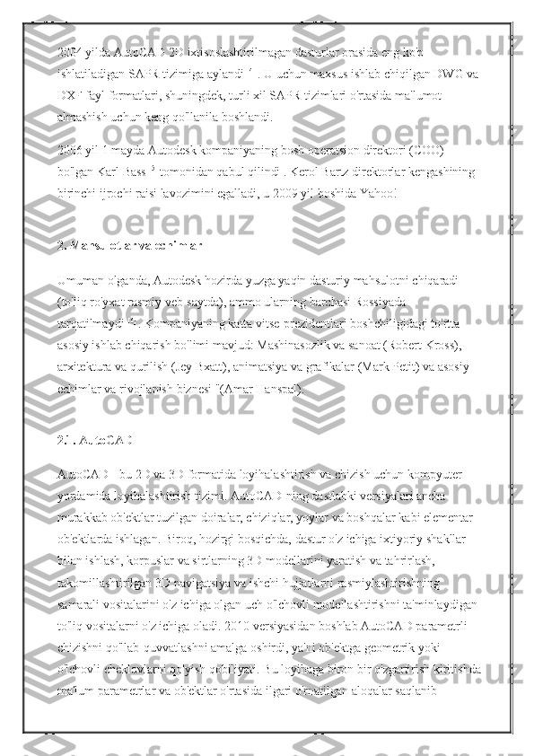 2004 yilda	 AutoCAD	 2D	 ixtisoslashtirilmagan	 dasturlar	 orasida	 eng	 ko'p	 
ishlatiladigan	
 SAPR	 tizimiga	 aylandi   [4]  
.   U	 uchun	 maxsus	 ishlab	 chiqilgan	 DWG	 va	 
DXF	
 fayl	 formatlari,	 shuningdek,	 turli	 xil	 SAPR	 tizimlari	 o'rtasida	 ma'lumot	 
almashish	
 uchun	 keng	 qo'llanila	 boshlandi.
2006	
 yil	 1 mayda	 Autodesk   kompaniyaning	 bosh	 operatsion	 direktori	 (COO)	 
bo'lgan   Karl	
 Bass   [5]  
tomonidan	 qabul	 qilindi   .   Kerol	 Bartz	 direktorlar	 kengashining	 
birinchi	
 ijrochi	 raisi	 lavozimini	 egalladi,	 u 2009	 yil	 boshida	 Yahoo!
2. Mahsulotlar va echimlar
Umuman	
 olganda,	 Autodesk	 hozirda	 yuzga	 yaqin	 dasturiy	 mahsulotni	 chiqaradi	 
(to'liq	
 ro'yxat	 rasmiy	 veb-saytda),	 ammo	 ularning	 barchasi	 Rossiyada	 
tarqatilmaydi   [6]  
.   Kompaniyaning	
 katta	 vitse-prezidentlari	 boshchiligidagi	 to'rtta	 
asosiy	
 ishlab	 chiqarish	 bo'limi	 mavjud:	 Mashinasozlik	 va	 sanoat	 (Robert	 Kross),	 
arxitektura	
 va	 qurilish	 (Jey	 Bxatt),	 animatsiya	 va	 grafikalar	 (Mark	 Petit)	 va	 asosiy	 
echimlar	
 va	 rivojlanish	 biznesi	 "(Amar	 Hanspal).
2.1.   AutoCAD
AutoCAD   -	
 bu	 2D	 va	 3D	 formatida	 loyihalashtirish	 va	 chizish	 uchun	 kompyuter	 
yordamida	
 loyihalashtirish	 tizimi.   AutoCAD-ning	 dastlabki	 versiyalari	 ancha	 
murakkab	
 ob'ektlar	 tuzilgan	 doiralar,	 chiziqlar,	 yoylar	 va	 boshqalar	 kabi	 elementar	 
ob'ektlarda	
 ishlagan.   Biroq,	 hozirgi	 bosqichda,	 dastur	 o'z	 ichiga	 ixtiyoriy	 shakllar	 
bilan	
 ishlash,	 korpuslar	 va	 sirtlarning	 3D	 modellarini	 yaratish	 va	 tahrirlash,	 
takomillashtirilgan	
 3D	 navigatsiya	 va	 ishchi	 hujjatlarni	 rasmiylashtirishning	 
samarali	
 vositalarini	 o'z	 ichiga	 olgan	 uch	 o'lchovli	 modellashtirishni	 ta'minlaydigan	 
to'liq	
 vositalarni	 o'z	 ichiga	 oladi.   2010	 versiyasidan	 boshlab	 AutoCAD	 parametrli	 
chizishni	
 qo'llab-quvvatlashni	 amalga	 oshirdi,	 ya'ni	 ob'ektga	 geometrik	 yoki	 
o'lchovli	
 cheklovlarni	 qo'yish	 qobiliyati.   Bu	 loyihaga	 biron	 bir	 o'zgartirish	 kiritishda
ma'lum	
 parametrlar	 va	 ob'ektlar	 o'rtasida	 ilgari	 o'rnatilgan	 aloqalar	 saqlanib	  