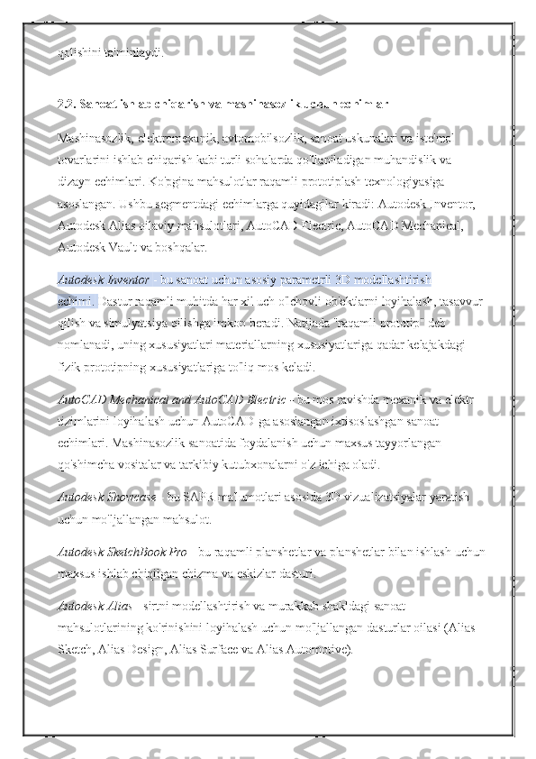 qolishini ta'minlaydi.  
2.2.   Sanoat ishlab chiqarish va mashinasozlik uchun echimlar
Mashinasozlik,	
 elektromexanik,	 avtomobilsozlik,	 sanoat	 uskunalari	 va	 iste'mol	 
tovarlarini	
 ishlab	 chiqarish	 kabi	 turli	 sohalarda	 qo'llaniladigan	 muhandislik	 va	 
dizayn	
 echimlari.   Ko'pgina	 mahsulotlar	 raqamli	 prototiplash	 texnologiyasiga	 
asoslangan.   Ushbu	
 segmentdagi	 echimlarga	 quyidagilar	 kiradi:	 Autodesk	 Inventor,	 
Autodesk	
 Alias	  oilaviy	 mahsulotlari,	 AutoCAD	 Electric,	 AutoCAD	 Mechanical,	 
Autodesk	
 Vault	 va	 boshqalar.
Autodesk Inventor   -
 bu	 sanoat	 uchun	 asosiy	 parametrli	 3D	 modellashtirish	 
echimi.   Dastur	
 raqamli	 muhitda	 har	 xil	 uch	 o'lchovli	 ob'ektlarni	 loyihalash,	 tasavvur
qilish	
 va	 simulyatsiya	 qilishga	 imkon	 beradi.   Natijada	 "raqamli	 prototip"	 deb	 
nomlanadi,	
 uning	 xususiyatlari	 materiallarning	 xususiyatlariga	 qadar	 kelajakdagi	 
fizik	
 prototipning	 xususiyatlariga	 to'liq	 mos	 keladi.
AutoCAD Mechanical and AutoCAD Electric -   bu	
 mos	 ravishda	 mexanik	 va	 elektr	 
tizimlarini	
 loyihalash	 uchun	 AutoCAD-ga	 asoslangan	 ixtisoslashgan	 sanoat	 
echimlari.   Mashinasozlik	
 sanoatida	 foydalanish	 uchun	 maxsus	 tayyorlangan	 
qo'shimcha	
 vositalar	 va	 tarkibiy	 kutubxonalarni	 o'z	 ichiga	 oladi.
Autodesk Showcase   -	
 bu	 SAPR	 ma'lumotlari	 asosida	 3D	 vizualizatsiyalar	 yaratish	 
uchun	
 mo'ljallangan	 mahsulot.
Autodesk SketchBook Pro   -	
 bu	 raqamli	 planshetlar	 va	 planshetlar	 bilan	 ishlash	 uchun
maxsus	
 ishlab	 chiqilgan	 chizma	 va	 eskizlar	 dasturi.
Autodesk Alias   -	
 sirtni	 modellashtirish	 va	 murakkab	 shakldagi	 sanoat	 
mahsulotlarining	
 ko'rinishini	 loyihalash	 uchun	 mo'ljallangan	 dasturlar	 oilasi	 (Alias	 
Sketch,	
 Alias	  Design,	 Alias	  Surface	 va	 Alias	  Automotive). 