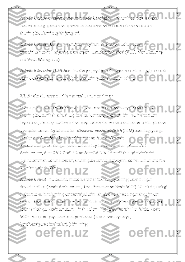Autodesk Algor simulyatsiyasi va Autodesk Moldflow   - raqamli	 prototip	 asosida	 
tuzilmalarning	
 qismlari	 va	 qismlarini	 hisoblash	 va	 modellashtirish	 vositalari,	 
shuningdek	
 ularni	 quyish	 jarayoni.
Autodesk Vault   -	
 bu	 ishchi	 guruhdagi	 loyihani	 boshqarish	 uchun	 raqamli	 
prototiplash	
 texnologiyasiga	 asoslangan	 dasturlarning	 oilasi	 (Vault	 Manufacturing	 
and	
 Vault	 Workgroup).
Autodesk Inventor Publisher   -	
 bu	 dizayn	 paytida	 ishlatilgan	 raqamli	 prototip	 asosida
texnik	
 ko'rsatmalar	 va	 mahsulot	 hujjatlarini	 yaratish	 uchun	 echim.  
2.3.   Arxitektura va qurilish sohasi uchun echimlar
Ushbu	
 guruh	 dasturlaridan	 asosan	 turli	 xil	 arxitektura	 va	 dizayn	 ustaxonalari,	 
shuningdek,	
 qurilish	 sohasidagi	 boshqa	 kompaniyalar	 turli	 bino	 va	 inshootlarni	 
loyihalash,	
 ularning	 tuzilmalari	 va	 quyi	 tizimlarini	 modellashtirish	 va	 tahlil	 qilish	 va
boshqalar	
 uchun	 foydalanadilar.   Binolarni modellashtirish   (BIM)	 texnologiyasiga	 
asoslangan	
 Autodesk	 Revit	 Architecture	 va	 Autodesk	 Revit	 
Structuralariga   asoslangan	
 parametrlarni	 loyihalash	 tizimlari   ,	 AutoCAD	 
Architecture,	
 AutoCAD	 Civil	 3D	 va	 AutoCAD	 MEP	 qurilish	 quyi	 tizimlarini	 
loyihalashtirish	
 uchun	 ilovalar,	 shuningdek	 barqaror	 dizaynni	 echish	 uchun	 analitik	 
tizimlar	
 qiyinchiliklar.
Autodesk Revit   -	
 bu	 axborot	 modellashtirish	 texnologiyasining	 asosi	 bo'lgan	 
dasturlar	
 oilasi	 (Revit	 Architecture,	 Revit	 Structure	 va	 Revit	 MEP).   Ular	 kelajakdagi
inshootlar	
 va	 binolarning	 kontseptsiyalarini	 ishlab	 chiqish	 va	 o'rganishga	 imkon	 
beradi.   Revit	
 Architecture,	 nomidan	 ko'rinib	 turibdiki,	 loyihaning	 me'moriy	 qismi	 
bilan	
 ishlashga,	 Revit	 Structure   -   inshootlarni   loyihalash	 va	 tahlil	 qilishda,	 Revit	 
MEP   -	
 aloqa	 va	 quyi	 tizimlarni	 yaratishda	 (elektr,	 ventilyatsiya,	 
kanalizatsiya   va   boshqalar).	
 ) binoning. 
