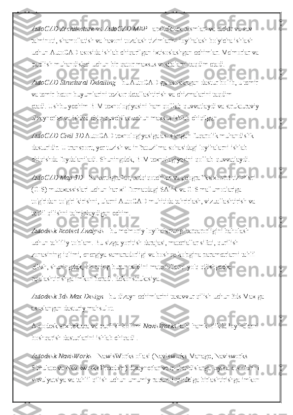 AutoCAD Architecture   va   AutoCAD MEP   - arxitektura	 rasmlari	 va	 elektr	 va	 suv	 
ta'minoti,	
 shamollatish	 va	 havoni	 tozalash	 tizimlarini	 loyihalash	 bo'yicha	 ishlash	 
uchun	
 AutoCAD	 asosida	 ishlab	 chiqarilgan	 ixtisoslashgan	 echimlar.   Me'morlar	 va	 
qurilish	
 muhandislari	 uchun	 bir	 qator	 maxsus	 vositalarni	 taqdim	 etadi.
AutoCAD Structural Detailing   -	
 bu	 AutoCAD-ga	 asoslangan	 dastur	 bo'lib,	 u temir	 
va	
 temir-beton	 buyumlarini	 tezkor	 detallashtirish	 va	 chizmalarini	 taqdim	 
etadi.   Ushbu	
 yechim	 BIM	 texnologiyasini	 ham	 qo'llab-quvvatlaydi	 va	 strukturaviy	 
dizaynerlar	
 va	 ishlab	 chiqaruvchilar	 uchun	 maxsus	 ishlab	 chiqilgan.
AutoCAD Civil 3D   AutoCAD	
 texnologiyasiga	 asoslangan	 fuqarolik	 muhandislik	 
dasturidir.   U	
 transport,	 yer	 tuzish	 va	 infratuzilma	 sohasidagi	 loyihalarni	 ishlab	 
chiqishda	
 foydalaniladi.   Shuningdek,	 BIM	 texnologiyasini	 qo'llab-quvvatlaydi.
AutoCAD Map 3D   -	
 bu	 kartograflar,	 tadqiqotchilar	 va	 geografik	 axborot	 tizimlari	 
(GIS)	
 mutaxassislari	 uchun	 har	 xil	 formatdagi	 SAPR	 va	 GIS	 ma'lumotlariga	 
to'g'ridan-to'g'ri	
 kirishni,	 ularni	 AutoCAD	 muhitida	 tahrirlash,	 vizuallashtirish	 va	 
tahlil	
 qilishni	 ta'minlaydigan	 echim.
Autodesk Ecotect Analysis   -
 bu	 me'moriy	 loyihalarning	 barqarorligini	 baholash	 
uchun	
 tahliliy	 to'plam.   Bu	 sizga	 yoritish	 darajasi,	 materiallar	 sifati,	 qurilish	 
zonasining	
 iqlimi,	 energiya	 samaradorligi	 va	 boshqa	 ko'pgina	 parametrlarni	 tahlil	 
qilish,	
 shuningdek,	 binoning	 butun	 tsiklini	 materiallarni	 yo'q	 qilishgacha	 
rejalashtirishga	
 imkon	 beradi.	 dekonstruktsiya.
Autodesk 3ds Max Design   -	
 bu	 dizayn	 echimlarini	 tasavvur	 qilish	 uchun	 3ds	 Max-ga
asoslangan	
 dasturiy	 mahsulot.
Autodesk	
 arxitektura	 va	 qurilish	 bo'limi   NavisWorks   kabi	 hamkorlikda	 loyihalarni	 
boshqarish	
 dasturlarini	 ishlab	 chiqadi   .
Autodesk NavisWorks   -	
 NawisWorks	 oilasi	 (Navisworks	 Manage,	 Navisworks	 
Simulate	
 va	 Navisworks	 Freedom)	 dizaynerlar	 va	 muhandislarga	 loyiha	 qismlarini	 
simulyatsiya	
 va	 tahlil	 qilish	 uchun	 umumiy	 raqamli	 modelga	 birlashtirishga	 imkon	  