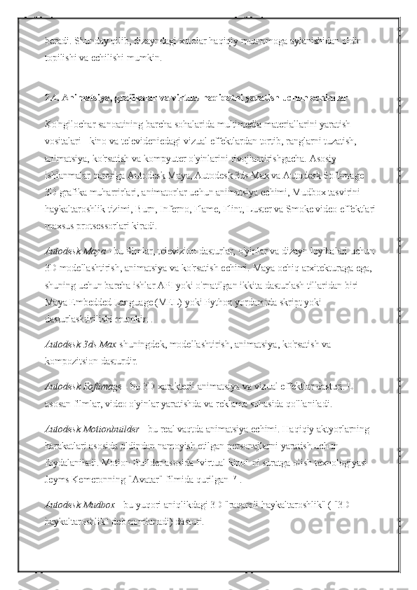 beradi.   Shunday qilib,	 dizayndagi	 xatolar	 haqiqiy	 muammoga	 aylanishidan	 oldin	 
topilishi	
 va	 echilishi	 mumkin.  
2.4.   Animatsiya, grafikalar va virtual haqiqatni yaratish uchun echimlar
Ko'ngilochar	
 sanoatining	 barcha	 sohalarida	 multimedia	 materiallarini	 yaratish	 
vositalari   -	
 kino	 va	 televideniedagi	 vizual	 effektlardan	 tortib,	 ranglarni	 tuzatish,	 
animatsiya,	
 ko'rsatish	 va	 kompyuter	 o'yinlarini	 rivojlantirishgacha.   Asosiy	 
ishlanmalar	
 qatoriga	 Autodesk	 Maya,	 Autodesk	 3ds	 Max	 va	 Autodesk	 Softimage	 
3D	
 grafika	 muharrirlari,	 animatorlar	 uchun	 animatsiya	 echimi,	 Mudbox	 tasvirini	 
haykaltaroshlik	
 tizimi,	 Burn,	 Inferno,	 Flame,	 Flint,	 Luster	 va	 Smoke	 video	 effektlari
maxsus	
 protsessorlari	 kiradi.
Autodesk Maya   -	
 bu	 filmlar,	 televizion	 dasturlar,	 o'yinlar	 va	 dizayn	 loyihalari	 uchun	 
3D	
 modellashtirish,	 animatsiya	 va	 ko'rsatish	 echimi.   Maya	 ochiq	 arxitekturaga	 ega,	 
shuning	
 uchun	 barcha	 ishlar	 API	 yoki	 o'rnatilgan	 ikkita	 dasturlash	 tillaridan	 biri   -	 
Maya	
 Embedded	 Language	 (MEL)	 yoki	 Python   yordamida	 skript	 yoki	 
dasturlashtirilishi	
 mumkin   .
Autodesk 3ds Max   shuningdek,	
 modellashtirish,	 animatsiya,	 ko'rsatish	 va	 
kompozitsion	
 dasturdir.
Autodesk Softimage   -	
 bu	 3D	 xarakterli	 animatsiya	 va	 vizual	 effektlar	 dasturi.   U	 
asosan	
 filmlar,	 video	 o'yinlar	 yaratishda	 va	 reklama	 sohasida	 qo'llaniladi.
Autodesk Motionbuilder   -	
 bu	 real	 vaqtda	 animatsiya	 echimi.   Haqiqiy	 aktyorlarning	 
harakatlari	
 asosida	 oldindan	 namoyish	 etilgan	 personajlarni	 yaratish	 uchun	 
foydalaniladi.   Motion	
 Builder	 asosida	 "virtual	 kino"	 ni	 suratga	 olish	 texnologiyasi	 
Jeyms	
 Kemeronning	 "Avatar"	 filmida	 qurilgan   [7]  
.
Autodesk Mudbox   -	
 bu   yuqori	 aniqlikdagi   3D	 "raqamli	 haykaltaroshlik"	 (   "3D	 
haykaltaroshlik"	
 deb	 nomlanadi)	 dasturi. 