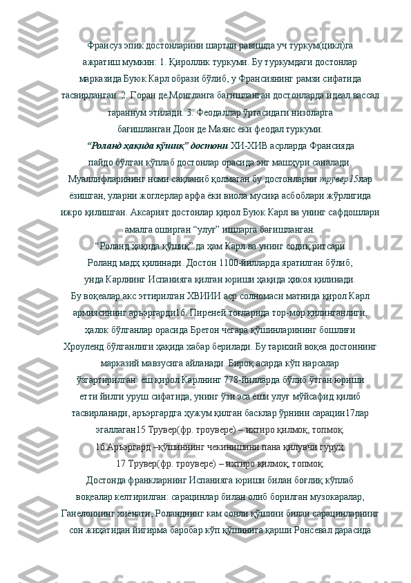 Франсуз эпик достонларини шартли равишда уч туркум(цикл)га
ажратиш мумкин: 1. Қироллик туркуми. Бу туркумдаги достонлар
марказида Буюк Карл образи бўлиб, у Франсиянинг рамзи сифатида
тасвирланган. 2. Горан де Монгланга бағишланган достонларда идеал вассал
тараннум этилади. 3. Феодаллар ўртасидаги низоларга
бағишланган Доон де Маянс ёки феодал туркуми.
“Роланд ҳақида қўшиқ” достони  ХИ-ХИВ асрларда Франсияда
пайдо бўлган кўплаб достонлар орасида энг машҳури саналади.
Муаллифларининг номи сақланиб қолмаган бу достонларни  трувер15 лар
ёзишган, уларни жоглерлар арфа ёки виола мусиқа асбоблари жўрлигида
ижро қилишган. Аксарият достонлар қирол Буюк Карл ва унинг сафдошлари
амалга оширган “улуғ” ишларга бағишланган.
“Роланд ҳақида қўшиқ” да ҳам Карл ва унинг содиқ ритсари
Роланд мадҳ қилинади. Достон 1100-йилларда яратилган бўлиб,
унда Карлнинг Испанияга қилган юриши ҳақида ҳикоя қилинади.
Бу воқеалар акс эттирилган ХВИИИ аср солномаси матнида қирол Карл
армиясининг аръэргарди16. Пиреней тоғларида тор-мор қилинганлиги,
ҳалок бўлганлар орасида Бретон чегара қўшинларининг бошлиғи
Хроуленд бўлганлиги ҳақида хабар берилади. Бу тарихий воқеа достоннинг
марказий мавзусига айланади. Бироқ асарда кўп нарсалар
ўзгартирилган: ёш қирол Карлнинг 778-йилларда бўлиб ўтган юриши
етти йилги уруш сифатида, унинг ўзи эса ёши улуғ мўйсафид қилиб
тасвирланади, аръэргардга ҳужум қилган басклар ўрнини сарацин17лар
эгаллаган 15 Трувер(фр. троувере) – ихтиро қилмоқ, топмоқ.
16 Аръэргард –қўшиннинг чекинишини пана қилувчи гуруҳ.
17 Трувер(фр. троувере) – ихтиро қилмоқ, топмоқ.
Достонда франкларнинг Испанияга юриши билан боғлиқ кўплаб
воқеалар келтирилган: сарацинлар билан олиб борилган музокаралар,
Ганелоннинг хиёнати, Роланднинг кам сонли қўшини билан сарацинларнинг
сон жиҳатидан йигирма баробар кўп қўшинига қарши Ронсевал дарасида 