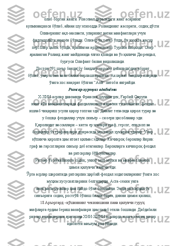 олиб борган жанги. Ронсевал дарасидаги жанг асарнинг
кулминацияси бўлиб, айнан шу эпизодда Роланднинг жасорати, содиқ дўсти
Оливернинг ақл-заковати, уларнинг ватан манфаатлари учун
фидокорлиги намоён бўлади. Оливер ўқ тегиб ўлди, ўн иккита жасур
пер18лар ҳалок бўлди, яраланган архиепископ Турпин йиқилди. Оғир
яраланган Роланд жанг майдонида ёлғиз қолади ва ўз қиличи Дюрендал,
бурғуси Олифант билан видолашади.
Достон 291 шеър банди(бу бандлар  тирада  дейилади)дан иборат
бўлиб, улар ягона вазн билан бирлаштирилган. Аксарият бандлар охирида
ўзига хос нақорат бўлган “Аой” хитоби янграйди.
Ритсар-куртуаз адабиёти
Х-ХИИ асрлар давомида Франсия, шунингдек, Ғарбий Оврупа
нинг кўп мамлакатларида феодаллашиш жараёни тугалланган, феодал
ишлаб чиқариш усули қарор топган эди. Давлат тепасида қирол турар ва
у бошқа феодаллар учун синъёр – сюзери ҳисобланар эди.
Қиролнинг вассаллари – катта ер эгалари граф, герсог, епископ ва
бошқалар ўз графликлари доирасида мустақил ҳукмрон эдилар. Улар
кўпинча қиролга ҳам итоат қилмас эдилар. Кичикроқ баронлар йирик
граф ва гарсогларни синъор деб атаганлар. Баронларга кичикроқ феодал
ва ритсарлар бўйсунганлар.
Ритсар ўз хўжайинига содиқ, унинг мол-мулки ва манфаатларини
ҳимоя қилувчи жангчи эди.
Ўрта асрлар шароитида ритсарлик ҳарбий-феодал зодагонларнинг ўзига хос
муҳим хусусиятларини белгиларди. Аста-секин унга
янги расм-русмлар ҳам пайдо бўла бошлайди. Энди ритсардан ўз
синъорига содиқ, ростгўй бўлиш билан бирга, динни ҳимоя қилиш,
18 Аръэргард –қўшиннинг чекинишини пана қилувчи гуруҳ .
заифларга ёрдам бериш вазифалари ҳам талаб этила бошлади. Дабдабали
ритсар қоидаларини яратишда ХИИ-ХИИИ асрларда юзага келган рисар
адабиёти маълум рол ўйнади. 