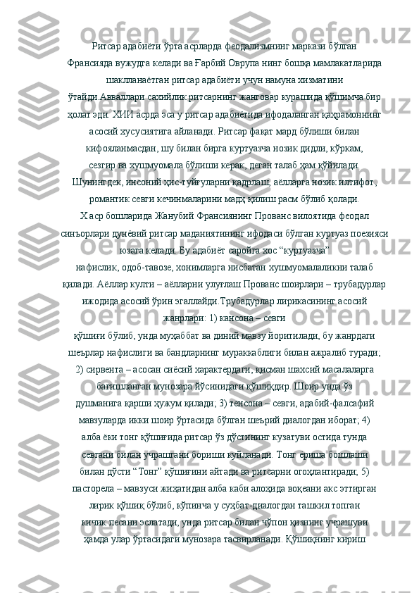 Ритсар адабиёти ўрта асрларда феодализмнинг маркази бўлган
Франсияда вужудга келади ва Ғарбий Оврупа нинг бошқа мамлакатларида
шаклланаётган ритсар адабиёти учун намуна хизматини
ўтайди . Авваллари сахийлик ритсарнинг жанговар курашида қўшимча бир
ҳолат эди. ХИИ асрда эса у ритсар адабиётида ифодаланган қаҳрамоннинг
асосий хусусиятига айланади. Ритсар фақат мард бўлиши билан
кифояланмасдан, шу билан бирга куртуазча нозик дидли, кўркам,
сезгир ва хушмуомала бўлиши керак, деган талаб ҳам қўйилади.
Шунингдек, инсоний ҳис-туйғуларни қадрлаш, аёлларга нозик илтифот,
романтик севги кечинмаларини мадҳ қилиш расм бўлиб қолади.
Х аср бошларида Жанубий Франсиянинг Прованс вилоятида феодал
синъорлари дунёвий ритсар маданиятининг ифодаси бўлган куртуаз поезияси
юзага келади. Бу адабиёт саройга хос “куртуазча”
нафислик, одоб-тавозе, хонимларга нисбатан хушмуомалаликни талаб
қилади. Аёллар култи – аёлларни улуғлаш Прованс шоирлари – трубадурлар
ижодида асосий ўрин эгаллайди.Трубадурлар лирикасининг асосий
жанрлари: 1) кансона – севги
қўшиғи бўлиб, унда муҳаббат ва диний мавзу йоритилади, бу жанрдаги
шеърлар нафислиги ва бандларнинг мураккаблиги билан ажралиб туради;
2) сирвента – асосан сиёсий характердаги, қисман шахсий масалаларга
бағишланган мунозара йўсинидаги қўшиқдир. Шоир унда ўз
душманига қарши ҳужум қилади; 3) тенсона – севги, адабий-фалсафий
мавзуларда икки шоир ўртасида бўлган шеърий диалогдан иборат; 4)
алба ёки тонг қўшиғида ритсар ўз дўстининг кузатуви остида тунда
севгани билан учрашгани бориши куйланади. Тонг ёриша бошлаши
билан дўсти “Тонг” қўшиғини айтади ва ритсарни огоҳлантиради; 5)
пасторела – мавзуси жиҳатидан алба каби алоҳида воқеани акс эттирган
лирик қўшиқ бўлиб, кўпинча у суҳбат-диалогдан ташкил топган
кичик песани эслатади, унда ритсар билан чўпон қизнинг учрашуви
ҳамда улар ўртасидаги мунозара тасвирланади. Қўшиқнинг кириш 