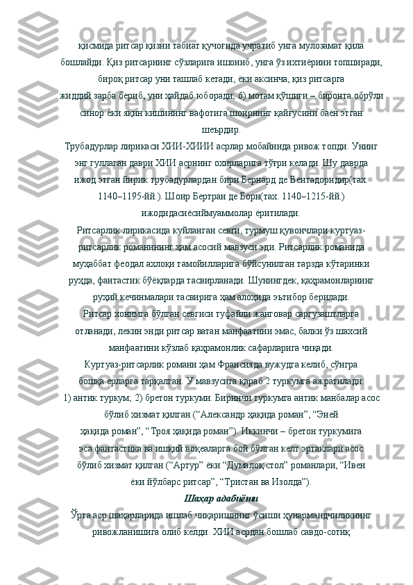 қисмида ритсар қизни табиат қучоғида учратиб унга мулозамат қила
бошлайди. Қиз ритсарнинг сўзларига ишониб, унга ўз ихтиёрини топширади,
бироқ ритсар уни ташлаб кетади, ёки аксинча, қиз ритсарга
жиддий зарба бериб, уни ҳайдаб юборади; 6) мотам қўшиғи – биронта обрўли
синор ёки яқин кишининг вафотига шоирнинг қайғусини   баён этган
шеърдир.
Трубадурлар лирикаси ХИИ-ХИИИ асрлар мобайнида ривож топди. Унинг
энг гуллаган даври ХИИ асрнинг охирларига тўғри келади. Шу даврда
ижод этган йирик трубадурлардан бири Бернард де Вентадорндир(тах.
1140–1195-йй.). Шоир Бертран де Борн(тах. 1140–1215-йй.)
ижодидасиёсиймуаммолар ёритилади.
Ритсарлик лирикасида куйланган севги, турмуш қувончлари куртуаз-
ритсарлик романининг ҳам асосий мавзуси эди. Ритсарлик романида
муҳаббат феодал ахлоқи тамойилларига бўйсунилган тарзда кўтаринки
руҳда, фантастик бўёқларда тасвирланади. Шунингдек, қаҳрамонларнинг
руҳий кечинмалари тасвирига ҳам алоҳида эътибор берилади.
Ритсар хонимга бўлган севгиси туфайли жанговар саргузаштларга
отланади, лекин энди ритсар ватан манфаатини эмас, балки ўз шахсий
манфаатини кўзлаб қаҳрамонлик сафарларига чиқади.
Куртуаз-ритсарлик романи ҳам Франсияда вужудга келиб, сўнгра
бошқа ерларга тарқалган. У мавзусига қараб 2 туркумга ажратилади:
1) антик туркум; 2) бретон туркуми. Биринчи туркумга антик манбалар асос
бўлиб хизмат қилган (“Александр ҳақида роман”, “Эней
ҳақида роман”, “Троя ҳақида роман”). Иккинчи – бретон туркумига
эса фантастика ва ишқий воқеаларга бой бўлган келт эртаклари асос
бўлиб хизмат қилган (“Артур” ёки “Думалоқ стол” романлари, “Ивен
ёки йўлбарс ритсар”, “Тристан ва Изолда”).
Шаҳар адабиёти
Ўрта аср шаҳарларида ишлаб чиқаришнинг ўсиши ҳунармандчиликнинг
ривожланишига олиб келди. ХИИ асрдан бошлаб савдо-сотиқ 