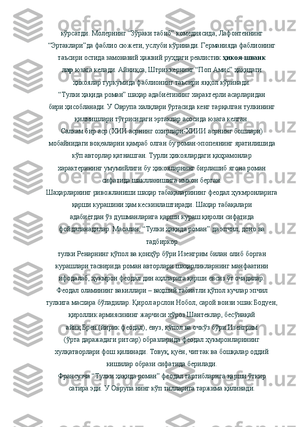 кўрсатди. Молернинг “Зўраки табиб” комедиясида, Лафонтеннинг
“Эртаклари”да фаблио сюжети, услуби кўринади. Германияда фаблионинг
таъсири остида замонавий ҳажвий руҳдаги реалистик  ҳикоя-шванк
лар  юзага келади. Айниқса, Штриккернинг “Поп Амис” ҳақидаги
ҳикоялар туркумида фаблионинг таъсири яққол кўринади.
“Тулки ҳақида роман” шаҳар адабиётининг характерли асарларидан
бири ҳисобланади. У Оврупа халқлари ўртасида кенг тарқалган тулкининг
қилмишлари тўғрисидаги эртаклар асосида юзага келган.
Салкам бир аср (ХИИ асрнинг охирлари-ХИИИ асрнинг бошлари)
мобайнидаги воқеаларни қамраб олган бу роман-эпопеянинг яратилишида
кўп авторлар қатнашган. Турли ҳикоялардаги қаҳрамонлар
характерининг умумийлиги бу ҳикояларнинг бирлашиб ягона роман
сифатида шаклланишига имкон берган.
Шаҳарларнинг ривожланиши шаҳар табақаларининг феодал ҳукмронларига
қарши курашини ҳам кескинлаштиради. Шаҳар табақалари
адабиётдан ўз душманларига қарши кураш қироли сифатида
фойдаланадилар. Масалан, “Тулки ҳақида роман” да эпчил, доно ва
тадбиркор
тулки Ренарнинг қўпол ва қонҳўр бўри Изенгрим билан олиб борган
курашлари тасвирида роман авторлари шаҳарликларнинг манфаатини
ифодалаб, ҳукмрон феодал дин аҳлларига қарши ёвсиз ўт очадилар.
Феодал оламининг вакиллари – ваҳший табиатли қўпол кучлар эпчил
тулкига масхара бўладилар. Қирол арслон Нобол, сарой воизи эшак Бодуен,
қироллик армиясининг жарчиси хўроз Шантеклар, бесўнақай
айиқ Брён (йирик феодал), ёвуз, қўпол ва очкўз бўри Изенгрим
(ўрта даражадаги ритсар) образларида феодал ҳукмронларининг
хулқатворлари фош қилинади. Товуқ, қуён, читтак ва бошқалар оддий
кишилар образи сифатида берилади.
Франсузча “Тулки ҳақида роман” феодал тартибларига қарши ўткир
сатира эди. У Оврупа нинг кўп тилларига таржима қилинади. 