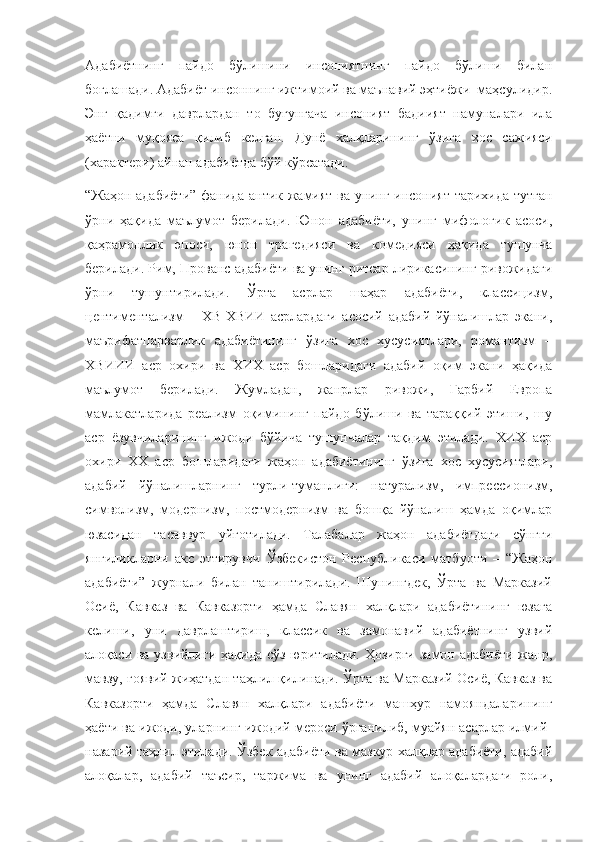 Адабиётнинг   пайдо   бўлишини   инсониятнинг   пайдо   бўлиши   билан
боғлашади. Адабиёт инсоннинг ижтимоий ва маънавий эҳтиёжи  маҳсулидир.
Энг   қадимги   даврлардан   то   бугунгача   инсоният   бадиият   намуналари   ила
ҳаётни   муқояса   қилиб   келган.   Дунё   халқларининг   ўзига   хос   сажияси
(характери) айнан адабиётда бўй кўрсатади. 
“Жаҳон адабиёти” фанида антик жамият ва унинг инсоният тарихида тутган
ўрни   ҳақида   маълумот   берилади.   Юнон   адабиёти,   унинг   мифологик   асоси,
қаҳрамонлик   эпоси,   юнон   трагедияси   ва   комедияси   ҳақида   тушунча
берилади.  Рим, Прованс адабиёти ва унинг ритсар лирикасининг ривожидаги
ўрни   тушунтирилади.   Ўрта   асрлар   шаҳар   адабиёти,   классицизм,
центиментализм   –   ХВ-ХВИИ   асрлардаги   асосий   адабий   йўналишлар   экани,
маърифатпарварлик   адабиётининг   ўзига   хос   хусусиятлари,   романтизм   –
ХВИИИ   аср   охири   ва   ХИХ   аср   бошларидаги   адабий   оқим   экани   ҳақида
маълумот   берилади.   Жумладан,   жанрлар   ривожи,   Ғарбий   Европа
мамлакатларида   реализм   оқимининг   пайдо   бўлиши   ва   тараққий   этиши,   шу
аср   ёзувчиларининг   ижоди   бўйича   тушунчалар   тақдим   этилади.   ХИХ   аср
охири   ХХ   аср   бошларидаги   жаҳон   адабиётининг   ўзига   хос   хусусиятлари,
адабий   йўналишларнинг   турли-туманлиги:   натурализм,   импрессионизм,
символизм,   модернизм,   постмодернизм   ва   бошқа   йўналиш   ҳамда   оқимлар
юзасидан   тасаввур   уйғотилади.   Талабалар   жаҳон   адабиётдаги   сўнгги
янгиликларни   акс   эттирувчи   Ўзбекистон   Республикаси   матбуоти   –   “Жаҳон
адабиёти”   журнали   билан   таништирилади.   Шунингдек,   Ўрта   ва   Марказий
Осиё,   Кавказ   ва   Кавказорти   ҳамда   Славян   халқлари   адабиётининг   юзага
келиши,   уни   даврлаштириш,   классик   ва   замонавий   адабиётнинг   узвий
алоқаси ва узвийлиги ҳақида сўз юритилади. Ҳозирги  замон адабиёти  жанр,
мавзу, ғоявий жиҳатдан таҳлил қилинади. Ўрта ва Марказий Осиё, Кавказ ва
Кавказорти   ҳамда   Славян   халқлари   адабиёти   машҳур   намояндаларининг
ҳаёти ва ижоди, уларнинг ижодий мероси ўрганилиб, муайян асарлар илмий-
назарий таҳлил этилади. Ўзбек адабиёти ва мазкур халқлар адабиёти, адабий
алоқалар,   адабий   таъсир,   таржима   ва   унинг   адабий   алоқалардаги   роли, 