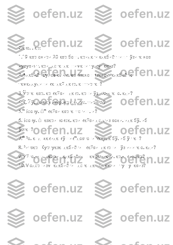 Саволлар:
1.19-аср охири 20-аср бошларидаги адабиётнинг  ўзига хос 
хусусиятлари  деганда  нимани тушунасиз?
2.Адабиётшунос олимлар  жаҳон  жаҳон  адабиёти 
тамаддудини қандай даврлаштирган?
3.Ўрта  асрлар қайси   даврларни ўз   ичига  олади?
4.Қ.Йўлдошев даврларини  келтиринг?
5.”Беовулф” қайси асрга  тегишли?
6.Беовулф  асари воқеалари қайси денгиз соҳилида бўлиб 
ўтган?
7.”Роланд  ҳақида қўшиқ”достони қаерда бўлиб ўтган?
8.Ритсар- Куртуаза  дабиёти   қайси  даврни   ўз ичига олади?
9.Уйғониш  даври   адабиёти   намояндачилари  кимлар?
10.Модернизм  адабиёти   деганда   нимани   тушунасиз? 