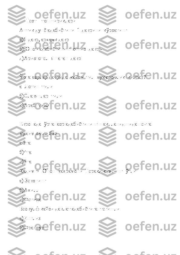 Тест    топшириқлари
Антик дунё адабиётини  1-даврини  кўрсатинг   
а)1-давр, архаик давр
б)Юнон адабиётининг анти c   даври
д)Аристотел  яшаган  давр
Ўрта асрлар даврида  қайси  тил  ҳукмронлик  қилган?
а  Лотин  тили
б)Славянлар  тили
д)Араб  тили
Европада  ўрта  аср адабиётининг шаклланидшида нечта 
муҳим омил бор
а 3та
б)4та 
д)5та
Қадимги Юнон  қаҳрамони  Геракл кимнинг  ўғли
а) Зевснинг
б)Ахилл
д)Фетида
Беовулф қайси давлат адабиётига  тегишли
а)Инглиз
б)Франсуз 