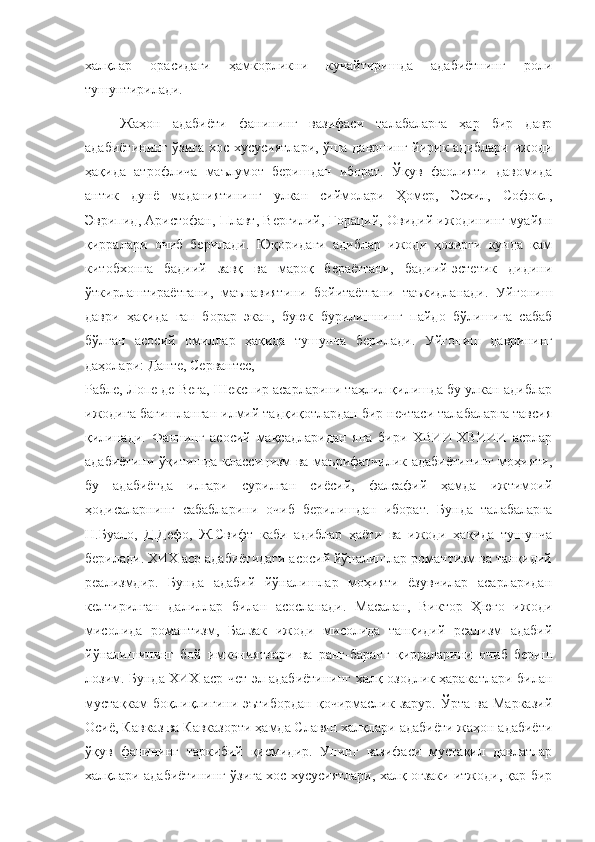 халқлар   орасидаги   ҳамкорликни   кучайтиришда   адабиётнинг   роли
тушунтирилади.
Жаҳон   адабиёти   фанининг   вазифаси   талабаларга   ҳар   бир   давр
адабиётининг ўзига  хос хусусиятлари,  ўша даврнинг йирик адиблари ижоди
ҳақида   атрофлича   маълумот   беришдан   иборат.   Ўқув   фаолияти   давомида
антик   дунё   маданиятининг   улкан   сиймолари   Ҳомер,   Эсхил,   Софокл,
Эврипид, Аристофан, Плавт, Вергилий, Гораций, Овидий ижодининг муайян
қирралари   очиб   берилади.   Юқоридаги   адиблар   ижоди   ҳозирги   кунда   қам
китобхонга   бадиий   завқ   ва   мароқ   бераётгани,   бадиий-эстетик   дидини
ўткирлаштираётгани,   маънавиятини   бойитаётгани   таъкидланади.   Уйғониш
даври   ҳақида   гап   борар   экан,   буюк   бурилишнинг   пайдо   бўлишига   сабаб
бўлган   асосий   омиллар   ҳақида   тушунча   берилади.   Уйғониш   даврининг
даҳолари: Данте, Сервантес, 
Рабле, Лопе де Вега, Шекспир асарларини таҳлил қилишда бу улкан адиблар
ижодига бағишланган илмий тадқиқотлардан бир нечтаси талабаларга тавсия
қилинади.   Фаннинг   асосий   мақсадларидан   яна   бири   ХВИИ-ХВИИИ   асрлар
адабиётини ўқитишда классицизм ва маърифатчилик адабиётининг моҳияти,
бу   адабиётда   илгари   сурилган   сиёсий,   фалсафий   ҳамда   ижтимоий
ҳодисаларнинг   сабабларини   очиб   берилишдан   иборат.   Бунда   талабаларга
Н.Буало,   Д.Дефо,   Ж.Свифт   каби   адиблар   ҳаёти   ва   ижоди   ҳақида   тушунча
берилади. ХИХ аср адабиётидаги асосий йўналишлар романтизм ва танқидий
реализмдир.   Бунда   адабий   йўналишлар   моҳияти   ёзувчилар   асарларидан
келтирилган   далиллар   билан   асосланади.   Масалан,   Виктор   Ҳюго   ижоди
мисолида   романтизм,   Балзак   ижоди   мисолида   танқидий   реализм   адабий
йўналишининг   бой   имкониятлари   ва   ранг-баранг   қирраларини   очиб   бериш
лозим. Бунда ХИХ аср чет эл адабиётининг халқ озодлик ҳаракатлари билан
мустақкам   боқлиқлигини   эътибордан   қочирмаслик   зарур.   Ўрта   ва  Марказий
Осиё, Кавказ ва Кавказорти ҳамда Славян халқлари адабиёти жаҳон адабиёти
ўқув   фанининг   таркибий   қисмидир.   Унинг   вазифаси   мустақил   давлатлар
халқлари адабиётининг ўзига хос хусусиятлари, халқ оғзаки итжоди, қар бир 