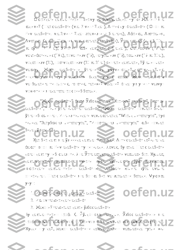           Юқоридаги   даврлаштириш   бирмунча   баҳсталабдир.   Чунки   ЖАнинг   яна
қадимий (Шарқ адабиёти (м.а. 3 минг й.дан), Антик дунё адабиёти (Юнон ва
Рим   адабиёти.   м.а.2.минг   й.дан   эрамизнинг   5   а.гача),   Африка,   Австралия,
Америка-Канада,  Океания  мамлакатлари адабиёти), Ўрта асрлар (илк 5-10а.,
ва   сўнг   11-14   а.),   Уйғониш   каби   даврлари   (14   а.дан),   клациссизм   (17   а),
маърифатчилик (18 а), романтизм (19), натурализм (19), реализм (19 ва 20 а.),
модернизм (20), постмодернизм (20 ва 21 а.) сингари даврлари, йўналишлари
мавжуд.   Жаҳон   адабиётини   ўрганишда   умуминсонийлик,   миллийлик,
индивидуаллик   тушунчаларини   ёдда   тутмоқ   керак.   Жаҳон   адабиёти
манбаларига   типологик,   генетик,   тарихий-маданий   ёндашув   унинг   мазмун
моҳиятини янада теранроқ очиб беради. 
                  “Жаҳон   адабиёти”   фани   Ўзбекистонда   “Хорижий   адабиёт”,   “Чет   эл
адабиёти”, “Тили ўрганилаётган адабиёт”, “Жаҳон адабиёти” номлари билан
ўрганиб келинган. Инглиз тилидаги мамлакатларда “ W орлд литературе”, рус
тилида   “Зарубежная   литература”,   “Иностранная   литература”   каби   номлар
билан ўқитилади.
           Ҳар бир давр яна ўз ичида даврлаштирилади. Антик адабиёт дейилганда
фақат   юнон   ва   Рим   адабиёти   тушинилади.   Демак,   бу   ерда   Шарқ   адабиёти
деган давр тушиб қолаяпти. Яна Ўрта асрлар адабиёти масаласи бор. Хуллас,
даврлаштириш   масаласига   охирги   нуқта   қўйилагани   йўқ.   Қолаверса,
юқоридаги   даврлаштириш   адабиётнинг   ғарбдаги   ҳолига   кўра   амалга
оширилган.   Шарқ   адабиёти   яна   бошқа   бир   манзараларни   беради.   Муқояса
учун:
1. Исломгача бўлган даврдаги адабиёт
2. Ислом таъсиридаги адабиёт
3. Жаҳоний таъсирлар даври ўзбек адабиёти
Бу   даврлаштириш   проф.   Қ.   Йўлдошевга   тегишли.   Ўзбек   адабиётини   яна
профессорлар   Б.   Қосимов,   Н.Каримов   каби   олимлар   ҳам   даврлаштиришган.
Худди   шундай,   жаҳон   адабиётини   даврлаштириш   масаласида   турли   хил 