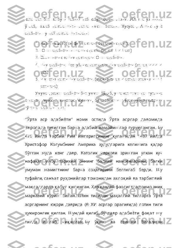 қарашлар   бор   ва   буни   табиий   деб   қабул   қилиш   лозим.   ЖА   яна   ўз   ичида
ўнлаб,   юзлаб   даврлаштиришларга   имкон   беради.   Хусусан,   Антик   дунё
адабиёти шундай даврлаштирилади:
1. Биринчи давр (синфий давргача ёки архаик давр);
2. Юнон адабиётининг антик даври. (эр. ав. В-ИВ аср)
3. Эллинистик ва Рим давридаги Юнон адабиёти.
4. Рим   адабиёти.   Республика   давридаги   Рим   адабиёти   (эр.   ав.   ИИИ-И
аср)
5. Империя даври Рим адабиёти. (эрамиздан ав. И асрдан эрамизнинг В
асригача)
            Умуман, жаҳон адабиёти бир уммон бўлиб, унга ҳар томондан турлича
ёндашиш   мумкин   ва   керак.   Муҳими,   бу   адабиётнинг   ўзак   хусусиятларини
тўғри англаб олишдир.
" Ўрта   аср   адабиёти"   ном и   остида   Ўрта   асрлар   давом ида
Эвропада   ту ғ илган   барча   адабий   нам ойиш лар   гу ру ҳ ланган .  Бу
476   йилда   Ғарбий   Рим   империясининг   қулашидан   1492   йилда
Христофор   Колумбнинг   Америка   ҳудудларига   келишига   қадар
бўлган   жуда   кенг   давр.   Католик   черкови   эришган   улкан   куч
нафақат   ушбу   тарихий   оннинг   бадиий   намоёнларини,   балки
умуман   жамиятнинг   барча   соҳаларини   белгилаб   берди.   Шу
туфайли,   санъат   ру ҳ онийлар   том онидан   ах лоқ ий   ва   тарбиявий
м ақ садларда қ абу л қ илинган.          Ҳар қандай фаолиятда доимо аниқ
    .	
марказий кўриш билан      	Лотин тилидан маҳаллий тилларга  	Ўрта
      ( -     )    	
асрларнинг юқори даврида В ХИ асрлар оралиғида лотин тили
  .     ,
ҳукмронлик қилган Шундай қилиб   бу   давр   адабиёти   ф ақ ат   ш у
тилда   иш лаб   чиқ илган.          	
Бу ўқиш ва ёзишни биладиган 