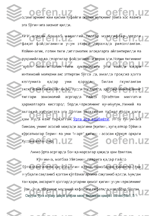                одамларнинг кам қисми туфайли оғзаки нутқнинг ўзига хос вазнга
      .
эга бўлишига хизмат қилди
Х ИИ   асрдан   бош лаб   м аҳ аллий   тиллар   м у аллиф лар   деярли
ф ақ ат   ф ойдаланиш и   у чу н   этарли   дараж ада   ривож ланган .
,            
Кейинчалик лотин тили дипломатик алоқаларга айлантирилди ва
          .
руҳонийлар ва дворянлар фойдаланиши керак эди  	Лотин тилининг
"   "	
қуёш ботиши          	Лотин тили ҳукмронлиги ўша пайтда юқори
        - ,	
ижтимоий мавқени акс эттирган бўлса да   ам алда  яроқ сиз  ҳ олга
к елгу нига   қ адар   у ни   қ оралаш   билан   як у нланган
эк ск люзивли к к а  айланди .      ,     	
Худди шу тарзда ҳар бир минтақанинг
         	
тиллари замонавий асрларда пайдо бўлаётган миллатчи
    .
ҳаракатларга кислород берди  	Черковнинг кучи ,	Бугун   Диний   ва
ах лоқ ий   х у су сиятга   эга   бў лган   эк ск люзив   табиат   ғ ояси   ҳ али
ҳ ам   ж у да   к енг   тарқ алган.   Ўрта   аср   адабиёти .   Ушбу   тушунчага
биноан, унинг асосий мақсади аҳолини ўқитиш, хулқ-атвор бўйича
кўрсатмалар   бериш   ва   уни   "шарт"   қилиш   -   асосан   қўрқув   орқали
Худони излашдир.
Аммо ўрта асрларда бошқа нарсалар ҳақида ҳам ёзилган.
Қўшимча,   м атбаа Уйғ ониш  даврига қ адар пайдо
бў лм аганлигини ҳ исобга олиш  к ерак ,   Бинобарин, қийин ва / ёки
шубҳали сақланиб қолган қўлёзмаларгина сақланиб қолди. Бундан
ташқари, аксарият ҳолларда уларни ҳимоя қилиш учун черковнинг
ўзи - ўша даврнинг маданий кафолати сифатида жавобгар бўлган
Оврупа ўрта асрлар даври деярли минг йилликни қамраб олганбўлиб, В – 