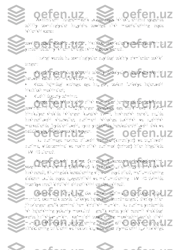 Axborotlarni   fotogrammetrik   usulda   qayta   ishlash,   aniqroq   aytganda
tahliliy   texnologiyalar   bo„yicha   tasvirga   olish   materiallarining   qayta
ishlanishi stereo
tavsifda qayta ishlash qurilmalari, hisoblash texnikalari va dasturiy ta’minot
yordamida tahliy ishlarni amalga oshirishga asoslanadi.
Hozirgi   vaqtda   bu   texnologiyalar   quyidagi   takibiy   qismlardan   tashkil
topgan:
• Ishonchli,   yuqori   darajada   aniq   tahliliy   funksiyalarni   bajarish   imkonini
beruvchi stereo-qurilmalar va tizimlar;
• Katta   hajmdagi   xotiraga   ega   bo„lgan,   tezkor   funksiya   bajaruvchi
hisoblash mashinalari;
• Kuchli dasturiy ta’minot.
Stereo-qayta ishlash tahlil qilish qurilmalari jamlamasi o„z tarkibiga -
tasvirlarni   olish   uchun   mo„ljallangan   karetkaga   ega   optik-mexanik   tizim,
binokulyar   shaklda   ishlangan   kuzatish   tizimi,   boshqarish   paneli,   qo„lda
boshqariluvchi   shturvallar,   qurilmani   ishlashga   tushirish   va   o„chirish
maqsadlarida   foydalaniluvchi,   oyoq   yordamida   harakatlantiriluvchi   disk   va
pedallar yig„indisidan tashkil topgan.
Bu   qurilmaga   nazorat   qiluvchi   qurilma   (kontrolyor)   va   to„plovchi
qurilma,   videoterminal   va   nashr   qilish   qurilmasi   (printer)   bilan   birgalikda
IBM PC ulanadi.
Nazorat   qiluvchi   qurilma   (kontrolyor)   karetaning   harakatlanishini,
sezgir   moslamalarning   (datchiklar)   koordinata   o„qlari   bo„yicha   ishlashini
boshqaradi, Shuningdek karetalarning siljishini qayd qiladi, ma’lumotlarning
elektron   usulda   qayta   o„zgartirilishi   va   ma’lumotlarning   IBM   PC   tizimida
interfeys orqali kiritilishi-chiqarilishini amalga oshiradi.
Axborotlarni   kiritish   va   aks   ettirish   qurilmalari   jumlasiga   video-
monitor,   avtomatik   tarzda   funksiya   bajaruvchi   koordinatograf,   displey   bilan
jihozlangan   grafik   terminal   ham   kiritilishi   mumkin.   Bu   qurilma   yordamida
ish   bajarishning   yakuniy   maxsuloti   -   grafik   xarita   yoki   raqamli   shakldagi
xarita   bo'lishi   mumkin.   Iste’molchi   tasvirlarning   masshtabini   tanlab   olishi
mumkin,   Shuningdek   axborotlarning   taqdim   etilishi   uslubini   tanlashi,
ob’ektlarning toifalarini va hakozo ko„rsatkichlar qiymatlarini o„z hoxishiga 