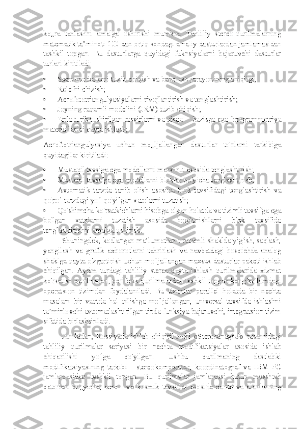 ko„ra   tanlashni   amalga   oshirishi   mumkin.   Tahliliy   stereo-qurilmalarning
matematik ta’minoti 100 dan ortiq sondagi amaliy dasturlardan jamlamasidan
tashkil   topgan.   Bu   dasturlarga   quyidagi   fuknsiyalarni   bajaruvchi   dasturlar
turlari kiritiladi:
• Stero-modellarni tuzib chiqish va baholash jarayonining aniqligi;
• Relefni chizish;
• Aerofototriangulyasiyalarni rivojlantirish va tenglashtirish;
• Joyning raqamli modelini (JRM) tuzib chiqish;
• Erda turib tushirilgan tasvirlarni va qisqa bazisga ega fotogrammetriya
materiallarini qayta ishlash;
Aeroftotriangulyasiya   uchun   mo„ljallangan   dasturlar   to'plami   tarkibiga
quyidagilar kiritiladi:
• Mustaqil tavsiga ega modellarni marshrut asosida tenglashtirish;
• Mustaqil tavsifga ega modellarni bloklar bo'yicha tenglashtirish;
• Avtomatik   tarzda   tanib   olish   asosida   blok   tavsifidagi   tenglashtirish   va
qo'pol tarzdagi yo'l qo'yilgan xatolarni tuzatish;
• Qo'shimcha ko'rsatkichlarni hisobga olgan holatda va tizimli tavsifga ega
bo'lgan   xatolarni   tuzatish   asosida   bog'lanishlarni   blok   tavsifida
tenglashtirishni amalga oshirish.
Shuningdek, kodlangan ma’lumotlarni raqamli shaklda yig'ish, saqlash,
yangilash   va   grafik   axborotlarni   tahrirlash   va   navbatdagi   bosqichda   analog
shaklga qayta o'zgartirish uchun mo'ljallangan maxsus dasturlar paketi ishlab
chiqilgan.   Ayrim   turdagi   tahliliy   stereo-qayta   ishlash   qurilmalarida   xizmat
ko'rsatish qurilmalari, periferik qurilmalardan tashkil topgan keng ko'lamdagi
operatsion   tizimdan   foydalaniladi.   Bu   tizimlar   parallel   holatda   bir   nechta
masalani   bir   vaqtda   hal   qilishga   mo'ljallangan,   universal   tavsifda   ishlashni
ta’minlovchi avtomatlashtirilgan tipda funksiya bajaruvchi, integratsion tizim
sifatida birlashtiriladi.
Jumladan,   Rossiyada   ishlab   chiqiriluvchi   «Stereoanagraf»   rusumidagi
tahliliy   qurilmalar   seriyasi   bir   nechta   modifikatsiyalar   asosida   ishlab
chiqarilishi   yo'lga   qo'yilgan.   Ushbu   qurilmaning   dastlabki
modifikatsiyasining   tarkibi   -   stereokomparator,   koordinatograf   va   IBM   PC
jamlamasidan   tashkil   topgan.   Bu   qurilmalar   jamlamasi   butun   masshtab
qatorlari   bo„yicha,   aero   -   va   kosmik   tavsirlar   asosida   xarita   va   planlarning 