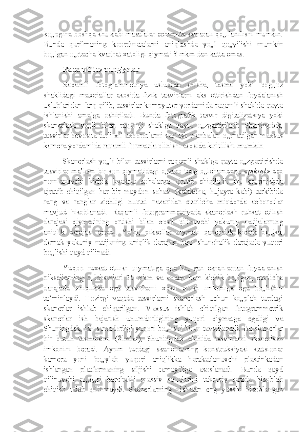 ko„pgina boshqa shu kabi masalalar echimida samarali qo„llanilishi mumkin.
Bunda   qurilmaning   koordinatalarni   aniqlashda   yo„l   qo„yilishi   mumkin
bo„lgan o„rtacha kvadrat xatoligi qiymati 3 mkm dan katta emas.
Raqamli texnologiyalar
Raqamli   fotogrammetriya   uslubida   shisha,   tasma   yoki   qog„oz
shaklidagi   materiallar   asosida   fizik   tasvirlarni   aks   ettirishdan   foydalanish
uslublaridan farq qilib, tasvirlar kompyuter yordamida raqamli shaklda qayta
ishlanishi   amalga   oshiriladi.   Bunda   fotografik   tasvir   digitalizatsiya   yoki
skanerlash   yo„li   bilan   raqamli   shaklga   qayta   o„zgartiriladi.   Shuningdek,
tasvirlar bevosita turli xil axborotlarni saqlash manbalari o„rnatilgan maxsus
kamera yordamida raqamli formatda olinishi asosida kiritilishi mumkin.
Skanerlash yo„li bilan tasvirlarni raqamli shaklga qayta o„zgartirishda
tasvirlar ma’lum bir son qiymatidagi o„zaro teng o„lchamdagi,   «piksel»   deb
nomlanuvchi   kichik   kvadrat   sohalarga   ajratib   chiqiladi.   Bu   ko„rinishda
ajratib   chiqilgan   har   bir   maydon   sohasi   (katakcha,   hujayra   kabi)   tarkibida
rang   va   ranglar   zichligi   nuqtai   nazaridan   etarlicha   miqdorda   axborotlar
mavjud   hisoblanadi.   Raqamli   fotogrammetriyada   skanerlash   ruhsat   etilish
darajasi   qiymatining   ortishi   bilan   xosil   qilinuvchi   yakuniy   natijalarning
aniqlik   darajasi   ortadi.   Ya’ni,   piksellar   qiymati   qanchalik   kichik   bo„lsa,
demak   yakuniy   natijaning   aniqlik   darajasi   ham   shunchalik   darajada   yuqori
bo„lishi qayd qilinadi.
Yuqori   ruxsat   etilish   qiymatiga   ega   bo„lgan   ekranlardan   foydalanish
piksellarning   o„lchamlari   25   mkm   va   undan   ham   kichik   bo„lgan,   etarlicha
darajada   tiniqlikka   ega   tasvirlarni   xosil   qilish   imkoniga   ega   bo„lishni
ta’minlaydi.   Hozirgi   vaqtda   tasvirlarni   skanerlash   uchun   ko„plab   turdagi
skanerlar   ishlab   chiqarilgan.   Maxsus   ishlab   chiqilgan   fotogrammetrik
skanerlar   ish   bajarish   unumdorligining   yuqori   qiymatga   egaligi   va
Shuningdek, ish samadorligi yuqori bo„lishi bilan tavsiflanadi. Bu skanerlar
bir   butun   tasmalarni   (filmlar),   Shuningdek   alohida   tasvirlarni   skanerlash
imkonini   beradi.   Ayrim   turdagi   skanerlarning   konstruksiyasi   statsionar
kamera   yoni   bo„ylab   yuqori   aniqlikka   harakatlanuvchi   plastinkadan
ishlangan   platformaning   siljishi   tamoyiliga   asoslanadi.   Bunda   qayd
qilinuvchi   to„g„ri   burchakli   massiv   sohalarini   takroriy   tarzda   hisoblab
chiqish   talab   qilinmaydi.   Skanerlarning   nisbatan   eng   yaxshi   hisoblangan 