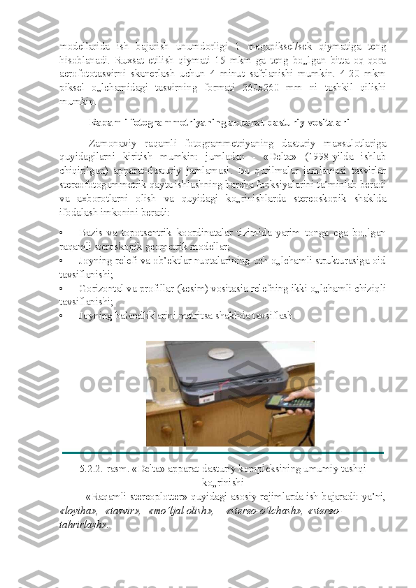 modellarida   ish   bajarish   unumdorligi   1   megapiksel/sek   qiymatiga   teng
hisoblanadi.   Ruxsat   etilish   qiymati   15   mkm   ga   teng   bo„lgan   bitta   oq-qora
aerofototasvirni   skanerlash   uchun   4   minut   safrlanishi   mumkin.   4-20   mkm
piksel   o„lchamidagi   tasvirning   formati   260x260   mm   ni   tashkil   qilishi
mumkin.
Raqamli fotogrammetriyaning apparat-dasturiy vositalari
Zamonaviy   raqamli   fotogrammetriyaning   dasturiy   maxsulotlariga
quyidagilarni   kiritish   mumkin:   jumladan   -   «Delta»   (1998-yilda   ishlab
chiqirilgan)   apparat-dasturiy   jamlamasi.   Bu   qurilmalar   jamlamasi   tasvirlar
stereofotogammetrik qayta ishlashning barcha funksiyalarini ta’minlab beradi
va   axborotlarni   olish   va   quyidagi   ko„rinishlarda   stereoskopik   shaklda
ifodalash imkonini beradi:
• Bazis   va   topotsentrik   koordinatalar   tizimida   yarim   tonga   ega   bo„lgan
raqamli steroskopik geometrik modellar;
• Joyning relefi va ob’ektlar nuqtalarining uch o„lchamli strukturasiga oid
tavsiflanishi;
• Gorizontal va profillar (kesim) vositasia relefning ikki o„lchamli chiziqli
tavsiflanishi;
• Joyning balandliklarini matritsa shaklida tavsiflash.
5.2.2.-rasm. «Delta» apparat-dasturiy kompleksining umumiy tashqi
ko„rinishi
«Raqamli stereoplotter» quyidagi asosiy rejimlarda ish bajaradi: ya’ni,
«loyiha», «tasvir», «mo‘ljal olish», «stereo-o‘lchash», «stereo-
tahrirlash». 