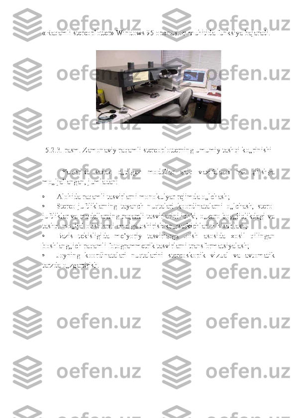 «Raqamli stereoplotter» Windows 95 operatsion muhitida funksiya bajaradi.
5.2.3.-rasm. Zamonaviy raqamli stereoplotterning umumiy tashqi ko„rinishi
Yuqorida   sanab   o„tilgan   modullar   aniq   vazifalarni   hal   qilishga
mo„ljallangan, jumladan:
• Alohida raqamli tasvirlarni monokulyar rejimda o„lchash;
• Stereo-juftliklarning   tayanch   nuqtalari   koordinatalarni   o„lchash,   stero-
juftliklar va modellarning raqamli tasvirlarini ichki, o„zaro bog„liqlikdagi va
tashqi mo„ljal olishlarni amalga oshirish ko„rsatkichlarini hisoblash;
• Bazis   tekisligida   me’yoriy   tasvirlarga   olish   asosida   xosil   qilingan
boshlang„ich raqamli fotogrammetrik tasvirlarni transformatsiyalash;
• Joyning   koordinatalari   nuqtalarini   stereoskopik   vizual   va   avtomatik
tarzda o„zgartirish. 