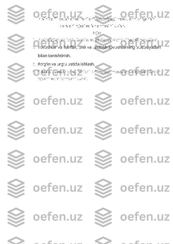 4-sinfda "Tovushlar va harflar" bo‘limidagi mavzularni o‘rganish
darslari r е jasi va ishlanmasini tuzish.  
Reja:
1. Boshlang’ich sinflarda fonetika va grafika asoslarini o’rgatish metodikasi.
2. Tovushlar va harflar, unli va undosh tovushlarning   xususiyatlari
bilan   tanishtirish .
3. Bo’g’in va urg’u ustida ishlash.
4. 4-sinfda   "Tovushlar  va   harflar"  bo‘limidagi  mavzularni   o‘rganish   darslari
r е jasini va ishlanmasini tuzish. 