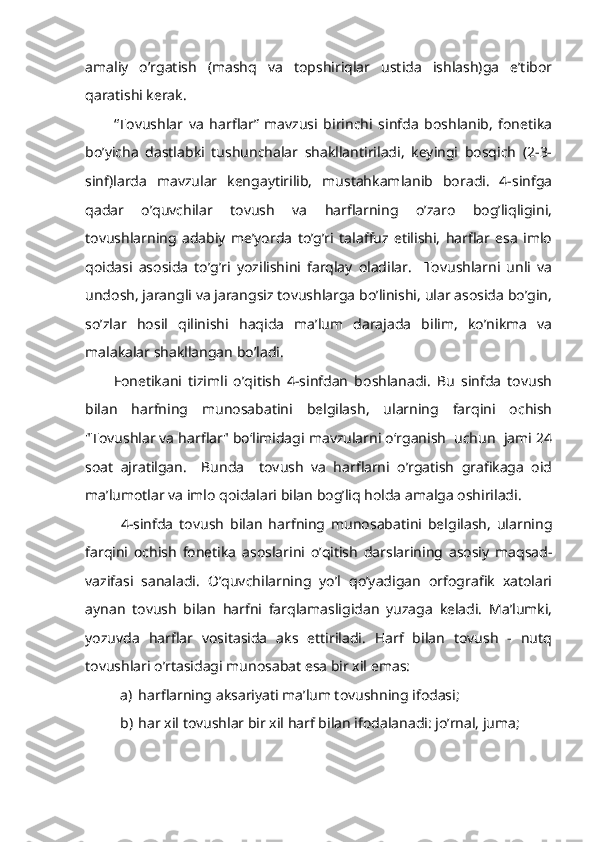 amaliy   o’rgatish   (mashq   va   topshiriqlar   ustida   ishlash)ga   e’tibor
qaratishi kerak.
“Tovushlar   va   harflar”   mavzusi   birinchi   sinfda   boshlanib,   fonetika
bo’yicha   dastlabki   tushunchalar   shakllantiriladi,   keyingi   bosqich   (2-3-
sinf)larda   mavzular   kengaytirilib,   mustahkamlanib   boradi.   4-sinfga
qadar   o’quvchilar   tovush   va   harflarning   o’zaro   bog’liqligini,
tovushlarning   adabiy   me’yorda   to’g’ri   talaffuz   etilishi,   harflar   esa   imlo
qoidasi   asosida   to’g’ri   yozilishini   farqlay   oladilar.     Tovushlarni   unli   va
undosh, jarangli va jarangsiz tovushlarga bo’linishi, ular asosida bo’gin,
so’zlar   hosil   qilinishi   haqida   ma’lum   darajada   bilim,   ko’nikma   va
malakalar shakllangan bo’ladi. 
Fonetikani   tizimli   o’qitish   4-sinfdan   boshlanadi.   Bu   sinfda   tovush
bilan   harfning   munosabatini   belgilash,   ularning   farqini   ochish
"Tovushlar va harflar" bo‘limidagi mavzularni o‘rganish  uchun  jami 24
soat   ajratilgan.     Bunda     tovush   va   harflarni   o’rgatish   grafikaga   oid
ma’lumotlar va imlo qoidalari bilan bog’liq holda amalga oshiriladi. 
4-sinfda   tovush   bilan   harfning   munosabatini   belgilash,   ularning
farqini   ochish   fonetika   asoslarini   o’qitish   darslarining   asosiy   maqsad-
vazifasi   sanaladi.   O’quvchilarning   yo’l   qo’yadigan   orfografik   xatolari
aynan   tovush   bilan   harfni   farqlamasligidan   yuzaga   keladi.   Ma’lumki,
yozuvda   harflar   vositasida   aks   ettiriladi.   Harf   bilan   tovush   -   nutq
tovushlari o’rtasidagi munosabat esa bir xil emas: 
a) harflarning aksariyati ma’lum tovushning ifodasi;
b) har xil tovushlar bir xil harf bilan ifodalanadi: jo’rnal, juma; 