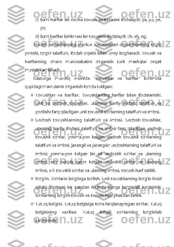 c) ba’zi harflar bir necha tovush birikmasini ifodalaydi: ya, yu, ye,
yo;
d) ba’zi harflar birikmasi bir tovushni ifodalaydi: ch, sh, ng.
Tovush   va   harflarning   mazkur   xususiyatlari   o’quvchilarning   to’g’ri
yozishi, to’g’ri talaffuzi, ifodali o’qishi bilan uzviy bog’lanadi. Tovush va
harflarning   o’zaro   munosabatini   o’rganish   turli   mashqlar   orqali
mustahkamlanadi.
Dasturga   muvofiq   4-sinfda   "Tovushlar   va   harflar"   bo‘limida
quyidagi mavzularni o’rganish ko’zda tutilgan:
 Tov ushlar   v a   harfl ar.   Tovushlarning   harflar   bilan   ifodalanishi.
Unli   va   undosh   tovushlar,   ularning   harfiy   ifodasi;   talaffuzi   va
yozilishi farq qiladigan unli tovushli so‘zlarning talaffuzi va imlosi. 
 Undosh   t ov ushlarning   t alaff uzi   v a   imlosi.   Undosh   tovushlar,
ularning   harfiy   ifodasi;   talaffuzi   va   imlosi   farq   qiladigan   undosh
tovushli   so‘zlar,   yonma-yon   kelgan   undosh   tovushli   so‘zlarning
talaffuzi va imlosi; jarangli va jarangsiz undoshlarning talaffuzi va
imlosi;   yonma-yon   kelgan   bir   xil   undoshli   so‘zlar   va   ularning
imlosi;   so‘z   oxirida   qator   kelgan   undoshli   so‘zlar   va   ularning
imlosi,  x-h  tovushli so‘zlar va ularning imlosi, tovush harf tahlili.
 Bo‘g‘in.   So‘zlarni bo‘g‘inga bo‘lish. Unli tovushlarning bo‘g‘in hosil
qilishi;   so‘zlarni   bir   satrdan   ikkinchi   satrga   bo‘g‘inlab   ko‘chirish;
so‘zlarning bo‘g‘in-tovush va tovush-harf jihatdan tahlili.
 Tut uq belgisi.  Tutuq belgisiga ko‘ra farqlanayotgan so‘zlar. Tutuq
belgisining   vazifasi.   Tutuq   belgili   so‘zlarning   bo‘g‘inlab
ko‘chirilishi. 