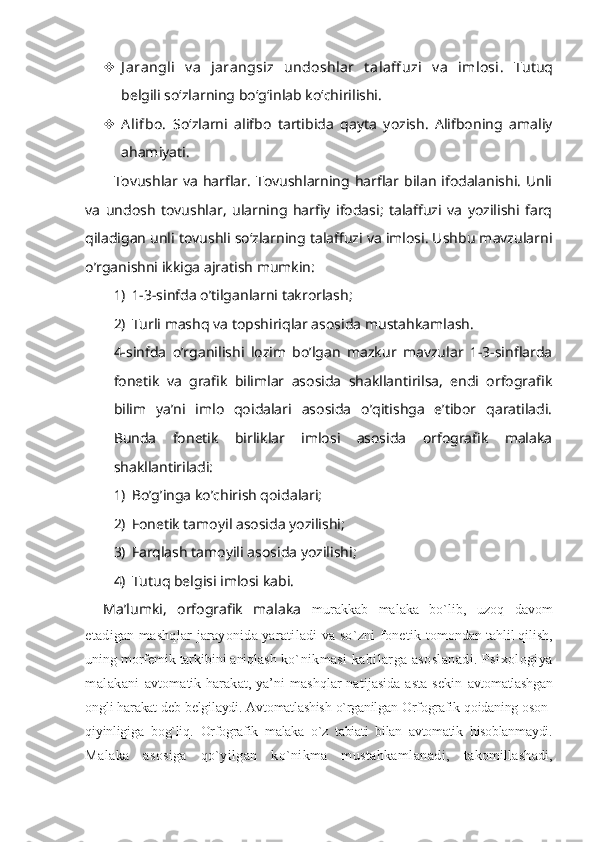  J arangli   v a   jarangsiz   undoshlar   t alaff uzi   v a   imlosi.   Tutuq
belgili so‘zlarning bo‘g‘inlab ko‘chirilishi.
 Alifbo.   So‘zlarni   alifbo   tartibida   qayta   yozish.   Alifboning   amaliy
ahamiyati.
Tovushlar  va  harflar.  Tovushlarning harflar  bilan  ifodalanishi.  Unli
va   undosh   tovushlar,   ularning   harfiy   ifodasi;   talaffuzi   va   yozilishi   farq
qiladigan unli tovushli so‘zlarning talaffuzi va imlosi. Ushbu mavzularni
o’rganishni ikkiga ajratish mumkin:
1) 1-3-sinfda o’tilganlarni takrorlash;
2) Turli mashq va topshiriqlar asosida mustahkamlash.
4-sinfda   o’rganilishi   lozim   bo’lgan   mazkur   mavzular   1-3-sinflarda
fonetik   va   grafik   bilimlar   asosida   shakllantirilsa,   endi   orfografik
bilim   ya’ni   imlo   qoidalari   asosida   o’qitishga   e’tibor   qaratiladi.
Bunda   fonetik   birliklar   imlosi   asosida   orfografik   malaka
shakllantiriladi:
1) Bo’g’inga ko’chirish qoidalari;
2) Fonetik tamoyil asosida yozilishi;
3) Farqlash tamoyili asosida yozilishi;
4) Tutuq belgisi imlosi kabi.
Ma’lumki,   orfografik   malaka   murakkab   malaka   bo`lib,   uzoq   davom
etadigan mashqlar jarayonida yaratiladi va so`zni fonetik   tomondan tahlil qilish,
uning morfemik tarkibini aniqlash  ko`nikmasi  kabilarga asoslanadi. Psixologiya
malakani   avtomatik harakat, ya’ni mashqlar natijasida asta-sekin   avtomatlashgan
ongli harakat deb belgilaydi. Avtomatlashish o`rganilgan Orfografik qoidaning oson-
qiyinligiga   bog`liq.   Orfografik   malaka   o`z   tabiati   bilan   avtomatik   hisoblanmaydi.
Malaka   asosiga   qo`yilgan   ko`nikma   mustahkamlanadi,   takomillashadi, 