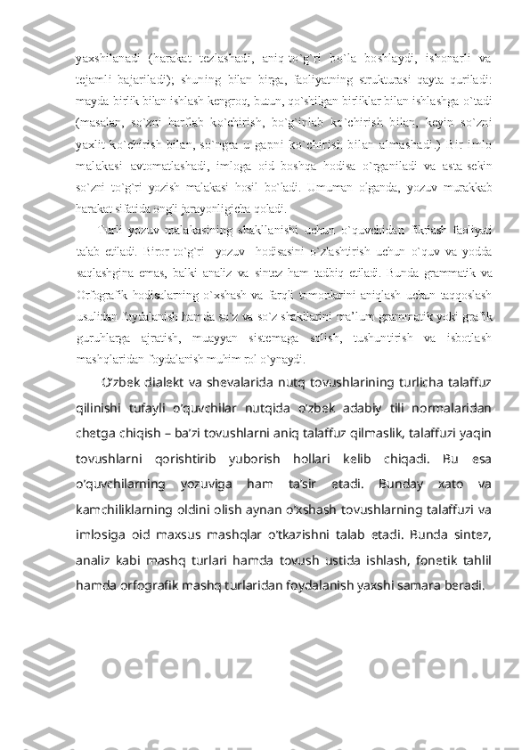 yaxshilanadi   (harakat   tezlashadi,   aniq-to`g`ri   bo`la   boshlaydi,   ishonarli   va
tejamli   bajariladi);   shuning   bilan   birga,   faoliyatning   strukturasi   qayta   quriladi:
mayda   birlik bilan ishlash kengroq, butun, qo`shilgan birliklar bilan  ishlashga o`tadi
(masalan,   so`zni   harflab   ko`chirish,   bo`g`inlab   ko`chirish   bilan,   keyin   so`zni
yaxlit   ko`chirish   bilan,   so`ngra   u   gapni   ko`chirish   bilan   almashadi.)   Bir   imlo
malakasi   avtomatlashadi,   imloga   oid   boshqa   hodisa   o`rganiladi   va   asta- sekin
so`zni   to`g`ri   yozish   malakasi   hosil   bo`ladi.   Umuman   olganda,   yozuv   murakkab
harakat sifatida ongli jarayonligicha qoladi.
Turli   yozuv   malakasining   shakllanishi   uchun   o`quvchidan   fikrlash   faoliyati
talab   etiladi.   Biror   to`g`ri     yozuv     hodisasini   o`zlashtirish   uchun   o`quv   va   yodda
saqlashgina   emas,   balki   analiz   va   sintez   ham   tadbiq   etiladi.   Bunda   grammatik   va
Orfografik   hodisalarning   o`xshash   va   farqli   tomonlarini   aniqlash   uchun   taqqoslash
usulidan foydalanish hamda so`z va so`z shakllarini   ma’lum grammatik yoki grafik
guruhlarga   ajratish,   muayyan   sistemaga   solish,   tushuntirish   va   isbotlash
mashqlaridan  foydalanish muhim rol o`ynaydi.
O’zbek   dialekt   va   shevalarida   nutq  tovushlarining  turlicha   talaffuz
qilinishi   tufayli   o’quvchilar   nutqida   o’zbek   adabiy   tili   normalaridan
chetga chiqish – ba’zi tovushlarni aniq talaffuz qilmaslik, talaffuzi yaqin
tovushlarni   qorishtirib   yuborish   hollari   kelib   chiqadi.   Bu   esa
o’quvchilarning   yozuviga   ham   ta’sir   etadi.   Bunday   xato   va
kamchiliklarning oldini  olish  aynan  o’xshash  tovushlarning  talaffuzi va
imlosiga   oid   maxsus   mashqlar   o’tkazishni   talab   etadi.   Bunda   sintez,
analiz   kabi   mashq   turlari   hamda   tovush   ustida   ishlash,   fonetik   tahlil
hamda orfografik mashq turlaridan foydalanish yaxshi samara beradi. 