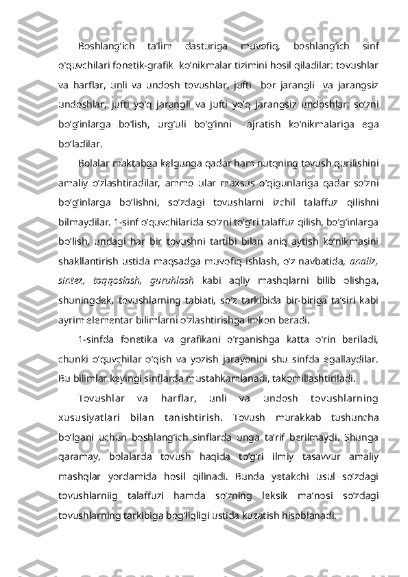 Boshlang’ich   ta’lim   dasturiga   muvofiq,   boshlang’ich   sinf
o’quvchilari fonetik-grafik  ko’nikmalar tizimini hosil qiladilar: tovushlar
va   harflar,   unli   va   undosh   tovushlar,   jufti     bor   jarangli     va   jarangsiz
undoshlar,   jufti   yo’q   jarangli   va   jufti   yo’q   ja rangsiz   undoshlar;   so’zni
bo’g’inlarga   bo’lish,   urg’uli   bo’g’inni     aj ratish   ko’nikmalariga   ega
bo’ladilar.
Bolalar maktabga kelgunga qadar ham nutqning tovush qurilishini
amaliy   o’zlashtiradilar,   ammo   ular   maxsus   o’qigunlariga   qadar   so’zni
bo’g’inlarga   bo’lishni,   so’zdagi   tovushlarni   izchil   ta laffuz   qilishni
bilmaydilar. 1-sinf o’quvchilarida so’zni to’g’ri talaffuz qilish, bo’g’inlarga
bo’lish,   undagi   har   bir   tovushni   tartibi   bilan   aniq   aytish   ko’nikmasini
shakllantirish   ustida   maqsadga   muvofiq   ishlash,   o’z   navbatida,   analiz,
sintez,   taqqoslash,   guruhlash   kabi   aqliy   mashqlarni   bilib   olishga,
shuningdek,   tovushlarning   tabiati,   so’z   tarkibida   bir-biriga   ta’siri   kabi
ayrim elementar bilimlarni o’zlashtirishga imkon beradi.
1- sinfda   fonetika   va   grafikani   o’rganishga   katta   o’rin   beriladi,
chunki   o’quvchilar   o’qish   va   yozish   jarayonini   shu   sinfda   egallaydilar.
Bu bilimlar keyingi sinflarda mustahkamlanadi, takomillashtiriladi.
Tov ushlar   v a   harfl ar,   unli   v a   undosh   t ov ushlarning
xususiy at lari   bilan   t anisht irish.   Tovush   murakkab   tushuncha
bo’lgani   uchun   boshlang’ich   sinflarda   unga   ta’rif   berilmaydi.   Shunga
qaramay,   bolalarda   tovush   haqida   to’g’ri   ilmiy   tasavvur   amaliy
mashqlar   yordamida   hosil   qilinadi.   Bunda   yetakchi   usul   so’zdagi
tovushlarniig   talaffuzi   hamda   so’zning   lek sik   ma’nosi   so’zdagi
tovushlarning tarkibiga bog’liqligi ustida kuzatish hisoblanadi.  