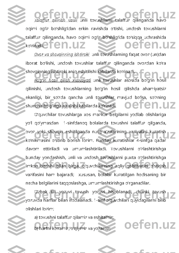 Talaffuz   qilinish   usuli   unli   tovushlarni   talaffuz   qilinganda   havo
oqimi   og’iz   bo’shlig’idan   erkin   ravishda   o’tishi,   undosh   tovushlarni
talaffuz   qilinganda,   havo   oqimi   og’iz   bo’shlig’ida   to’siqqa   uchrashida
ko’rinadi. 
Ovoz va shovqinning ishtiroki   unli tovushlarning faqat ovoz (un)dan
iborat   bo’lishi,   undosh   tovushlar   talaffuz   qilinganda   ovozdan   ko’ra
shovqinning ishtiroki aniq eshitilishi kabilarda ko’rinadi.
Bo’g’in   hosil   qilish   xususiyati   unli   tovushlar   asosida   bo’g’in   hosil
qilinishi,   undosh   tovushlarning   bo’g’in   hosil   qilishda   ahamiyatsiz
ekanligi,   bir   so’zda   qancha   unli   tovushlar   mavjud   bo’lsa,   so’zning
shuncha bo’g’inga ajralishi kabilarda ko’rinadi.
O’quvchilar   tovushlarga   xos   mazkur   belgilarni   yodlab   olishlariga
yo’l   qo’ymasdan     1-sinfdanoq   bolalarda   tovushni   talaffuz   qilganda,
ovoz   yoki   shovqin   eshitilganda   nutq   a’zolarining   vaziyatini   kuzatish
ko’nikmasini   o’stirib   borish   lozim.   Bunday   kuzatishlar   4-sinfga   qadar
davom   ettiriladi   va   umumlashtiriladi.   Tovushlarni   o’zlashtirishga
bunday   yondashish,   unli   va   undosh   tovushlarni   puxta   o’zlashtirishga
imkon   berishi   bilan   birga,   o’quvchilarning   aqliy   qobiliyatini   o’stirish
vazifasini   ham   bajaradi;     xususan,   bolalar   kuzatilgan   hodisaning   bir
necha belgilarini taqqoslashga, umumlashtirishga o’rganadilar.
O’zbek   tili   yozuvi   tovush   yozuvi   hisoblanadi,   chunki   tovush
yozuvda harflar bilan ifodalanadi. 1-sinf o’quvchilari quyidagilarni bilib
olishlari lozim:
a) tovushni talaffuz qilamiz va eshitamiz; 
b) harfni ko’ramiz, o’qiymiz va yozamiz;  