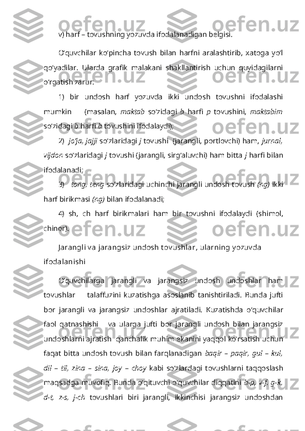 v) harf – tovushning yozuvda ifodalanadigan belgisi. 
O’quvchilar   ko’pincha   tovush   bilan   harfni   aralashtirib,   xatoga   yo’l
qo’yadilar.   Ularda   grafik   malakani   shakllantirish   uchun   quyidagilarni
o’rgatish zarur:  
1)   bir   undosh   harf   yozuvda   ikki   undosh   tovushni   ifodalashi
mumkin         (masalan,   maktab   so’zidagi   b   h arfi   p   tovushini,   maktabim
so’zidagi  b  h arfi  b  tovushini ifodalaydi); 
2)    jo’ja, jajji  so’zlaridagi  j  tovushi  (jarang li, portlovchi) ham,  jurnal,
vijdon  so’zlaridagi  j  tovushi (jarangli, sirg’aluvchi) ham bitta  j  h arfi bilan
ifodalanadi; 
3)     tong,  t eng  so’zlaridagi uchinchi jarangli undosh tovush  (ng)   ikki
harf birikmasi  (ng)  bilan ifodalanadi;
4)   sh,   ch   harf   birikmalari   ham   bir   tovushni   ifodalaydi   (sh i mol,
ch inor ).
J arangli v a jarangsiz undosh t ov ushlar ,   ularning y ozuv da 
ifodalanishi
O’quvchilarga   jarangli   va   jarangsiz   undosh   undoshlar   ham
tovushlar         talaffuzini   kuzatishga   asoslanib   tanishtiriladi.   Bunda   jufti
bor   jarangli   va   jarangsiz   undosh lar   ajratiladi.   Kuzatishda   o’quvchilar
faol   qatnashishi       va   ularga   jufti   bor   jarangli   undosh   bilan   jarangsiz
undoshlarni ajratish  qanchalik  muhim  ekanini yaqqol ko’rsatish uchun
faqat   bitta   undosh   tovush   bilan   farqlanadigan   baqir   –  paqir,  gul   –   kul,
dil   –   til,   zina   –   sina,   joy   –   choy   kabi   so’zlardagi   tovushlarni   taqqoslash
maqsadga muvofiq. Bunda o’qituvchi o’quvchilar diqqatini   b-p, v-f, g-k,
d-t,   z-s,   j-ch   tovushlari   biri   jarangli,   ikkinchisi   jarangsiz   undoshdan 