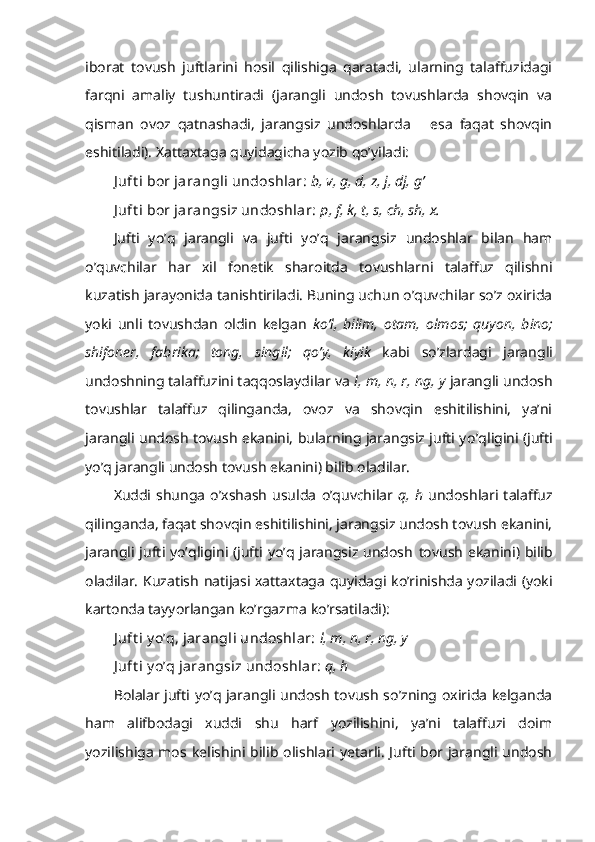 iborat   tovush   juftlarini   hosil   qilishiga   qaratadi,   ularning   talaffuzidagi
farqni   amaliy   tushuntiradi   (jarangli   undosh   tovushlarda   shovqin   va
qisman   ovoz   qatnashadi,   jarangsiz   undoshlarda       esa   faqat   shovqin
eshitiladi). Xattaxtaga quyidagicha yozib qo’yiladi: 
J uft i bor jarangli undoshlar:   b, v, g, d, z, j, dj, g’
J uft i bor jarangsiz undoshlar:   p, f, k, t, s, ch, sh, x.
Jufti   y o’q   jarangli   va   jufti   y o’q   jarangsiz   undoshlar   bilan   ham
o’quvchilar   har   xil   fonetik   sharoitda   tovushlarni   talaffuz   qilishni
kuzatish jarayonida   tanishtiriladi. Buning uchun o’quvchilar so’z oxirida
yoki   unli   tovushdan   oldin   kelgan   k o’ l,   bilim,   otam,   olmos;   quyon,   bino;
shifoner,   fabrika;   tong,   sing i l;   q o’ y,   kiyik   kabi   s o’ zlardagi   jarangli
undoshning talaffuzini taqqoslaydilar   va  l, m, n, r, ng,   y  jarangli undosh
tovushlar   talaffuz   qilinganda,   ovoz   va   shovqin   eshitilishini,   ya’ni
jarangli undosh tovush ekanini, bularning jarangsiz jufti y o’q ligini (jufti
yo’q jarangli undosh tovush ekanini) bilib oladilar. 
Xuddi  shunga   o’xshash   usulda   o’quvchilar   q , h   undoshlari talaffuz
qilinganda, faqat shovqin eshitilishini, jarangsiz undosh tovush ekanini,
jarangli jufti yo’qligini (jufti yo’q jarangsiz undosh   tovush   ekanini) bilib
oladilar. Kuzatish   natijasi   xattaxtaga   quyidagi ko’rinishda yoziladi (yoki
kartonda tayyorlangan ko’r gaz ma ko’ r satiladi ):
J uft i y o’q, jarangli undoshlar:   l, m, n, r, ng,   y
J uft i y o’q jarangsiz undoshlar:   q , h
Bolalar jufti yo’q jarangli undosh tovush so’zning oxirida kelganda
ham   alifbodagi   xuddi   shu   harf   yozilishini,   ya’ni   talaffuzi   doim
yozilishiga  mos kelishini bilib olishlari yetarli.  Jufti bor jarangli undosh 