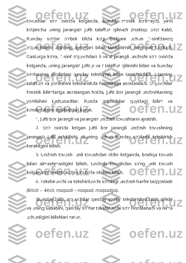 tovushlar   so’z   oxirida   kelganda,   bun day   moslik   bo’lmaydi,   ya’ni
ko’pincha   uning   jarangsiz   jufti   talaffuz   qilinadi   (maktap,   ozot   kabi).
Bunday   so’zlar   o’zbek   tilida   ko’p   bo’lgani   uchun   1-sinfdanoq
o’quvchilarni   ularning   ayrimlari   bilan   tanishtirish   zaruriyati   tug’iladi.
Dasturga   ko’ra,   1-sinf   o’quvchilari   b   va   d   jarangli   undoshi   so’z   oxirida
kelganda,  uning jarangsiz jufti   p   va   t   talaffuz qilinishi bilan  va  bunday
so’zlarning   yozilishini   qanday   tekshirish   bilan   tanishtiriladi.   Ularning
talaffuzi va  yozilishini  tekshirishda  fonetikaga asoslaniladi.  O’quvchilar
fonetik   bilimlariga   asoslangan   holda,   jufti   bor   jarangli   undoshlarning
yozilishini   tushunadilar.   Bunda   o’quvchilar   quyidagi   bilim   va
ko’nikmalarni egallashlari kerak:
1. Jufti bor jarangli va jarangsiz undosh tovushlarni ajratish.
2.   So’z   oxirida   kelgan   jufti   bor   jarangli   undosh   tovushning
jarangsiz   jufti   eshitilishi,   shuning   uchun   bunday   so’zlarni   tekshirish
kerakligini bilish.
3.   Undosh   tovush     unli  tovushdan   oldin   kelganda,   boshqa   tovush
bilan   almashmasligini   bilish.   Undosh   tovushdan   so’ng   unli   tovush
kelgan so’z tekshiruvchi so’z bo’la olishini bilish.
4. Tekshiruvchi va tekshiriluvchi so’zdagi undosh harfni taqqoslash
(kitobi –  kitob, maqsadi – maqsad, maqsadga).
Shunday   qilib,   o’quvchilar   qanday   so’zlar   tekshirishni   talab   qilishi
va uning sababini, qanday so’zlar tekshiruvchi so’z hisoblanadi va nima
uchunligini bilishlari zarur. 