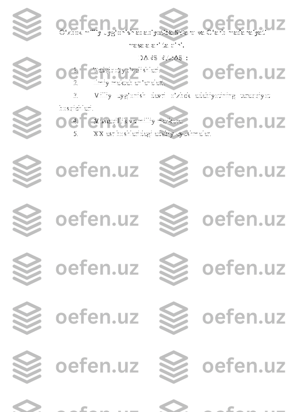 O’zbek milliy uyg’onish adabiyotida SHarq va G’arb madanaiyati
masalalari talqini.
DARS REJASI:
1. Tadqiqot yo’nalishlari.
2. Ilmiy maktab an’analari.
3. Mill iy   uyg’onish   davri   o’zbek   adabiyotining   taraqqiyot
bosqichlari.
4. Musta q illik va milliy mafkura.
5. XX asr boshlaridagi adabiy uyushmalar.
  