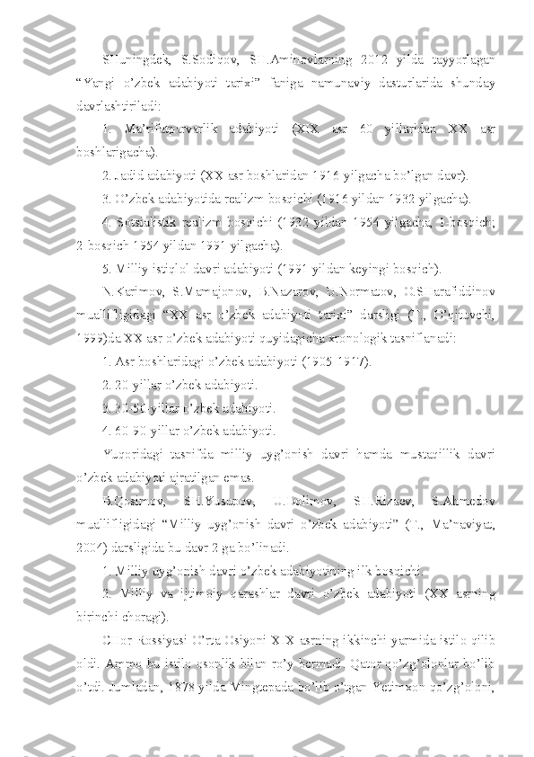 SHuningdek,   S.Sodiqov,   SH.Aminovlarning   2012   yilda   tayyorlagan
“Yangi   o’zbek   adabiyoti   tarixi”   faniga   namunaviy   dasturlarida   shunday
davrlashtiriladi: 
1.   Ma’rifatparvarlik   adabiyoti   (XIX   asr   60   yillaridan   XX   asr
boshlarigacha).
2. Jadid adabiyoti (XX asr boshlaridan 1916-yilgacha bo’lgan davr).
3. O’zbek adabiyotida realizm bosqichi (1916 yildan 1932 yilgacha).
4.   Sotsialistik   realizm   bosqichi   (1932   yildan   1954   yilgacha,   1-bosqich;
2-bosqich 1954 yildan 1991 yilgacha).
5. Milliy istiqlol davri adabiyoti (1991 yildan keyingi bosqich).   
N.Karimov,   S.Mamajonov,   B.Nazarov,   U.Normatov,   O.SHarafiddinov
muallifligidagi   “XX   asr   o’zbek   adabiyoti   tarixi”   darsligi   (T.,   O’qituvchi,
1999)da XX asr o’zbek adabiyoti quyidagicha xronologik tasniflanadi:
1. Asr boshlaridagi o’zbek adabiyoti (1905-1917).
2. 20-yillar o’zbek adabiyoti.
3. 30-50-yillar o’zbek adabiyoti.
4. 60-90-yillar o’zbek adabiyoti.
Yuqoridagi   tasnifda   milliy   uyg’onish   davri   hamda   mustaqillik   davri
o’zbek adabiyoti ajratilgan emas.
B.Qosimov,   SH.Yusupov,   U.Dolimov,   SH.Rizaev,   S.Ahmedov
muallifligidagi   “Milliy   uyg’onish   davri   o’zbek   adabiyoti”   (T.,   Ma’naviyat,
2004) darsligida bu davr 2 ga bo’linadi.
1. Milliy uyg’onish davri o’zbek adabiyotining ilk bosqichi.
2.   Milliy   va   ijtimoiy   qarashlar   davri   o’zbek   adabiyoti   (XX   asrning
birinchi choragi).
CHor Rossiyasi O’rta Osiyoni XIX asrning ikkinchi yarmida istilo qilib
oldi. Ammo bu istilo osonlik bilan ro’y bermadi. Qator qo’zg’olonlar bo’lib
o’tdi. Jumladan, 1878 yilda Mingtepada bo’lib o’tgan Yetimxon qo’zg’oloni, 
