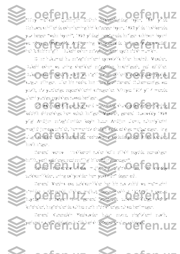 “Oloy   malikasi”   Qurbonjon   dodhoh   boshchiligidagi   isyon,   1884   yilda
Oqbuvra sohillarida eshonlarning biri ko’targan isyon, 1892 yilda Toshkentda
yuz  bergan “vabo isyoni”, 1893  yildagi  Farg’onada bo’lgan sobirxon  isyoni
va   nihoyat   1898   yilda   Andijonning   Mingtepasida   bo’lgan   Muhammadali
halifa Sobir o’g’li – Dukchi eshon qo’zg’olonlarini aytib o’tish mumkin.
CHor   hukumati   bu   qo’zg’olonlarni   ayovsizlik   bilan   bostirdi.   Masalan,
Dukchi   eshon   va   uning   sheriklari   qo’zg’olon   bostirilgach,   qatl   etildilar.
Dukchi eshonning to’rt xotini va o’g’il qizlari ushlanib Penza guberniyasiga
surgun   qilingan.   Ular   bir   necha   bor   Turkiston   General   Gubernatoriga   xat
yozib,   o’z   yurtlariga   qaytarishlarini   so’raganlar.   Nihoyat   1904   yil   4   martda
ularni yurtiga qaytishga ruxsat berilgan.
Erli   xalqlarga   bo’lgan   nopisand   munosabat   shunday   qo’zg’olonlarning
keltirib   chiqarishga   ham   sabab   bo’lgan.   Masalan,   general   Duxovskiy   1898
yilgi   Andijon   qo’zg’olonidan   keyin   butun   Andijon   ulamo,   ruhoniylarini
masjidi jomega to’plab, hammanitiz cho’kib sajda etishga majbur etgan. Eng
ulug’   sanalgan   ulamolardan   bir   nechtasining   sajdada   yotgan   boshi   ustidan
bosib o’tgan.
General   Ivanov   –   Toshkentni   ruslar   istilo   qilishi   paytida   qatnashgan
bo’lib, yerli xalqlarga qattiqqo’lligi bilan “dong taratgan”.
General   Samsonov:   “Rus   mujigining   o’g’risi   ham,   har   qanday
turkistonlikdan, uning avliyosidan ham yaxshidir” degan edi.
General   Martins   esa   turkistonliklar   har   bir   rus   zobiti   va   ma’murini
o’rnidan   turib   qarshi   olishga   majbur,   degan   mashhur   1916   yil   3   avgust
buyrug’ini   chiqargan.   SHu   general   zamonida   turkistonliklarga   shahar
ko’chalari, bog’chalarida suhbat qurib o’tirishlariga ruhsat berilmagan.
General   Kurapatkin   Yettisuvdan   butun   qozoq,   qirg’izlarni   quvib,
yerlarni rus muhojirlariga bo’lib berish ishlarini amalga oshirgan. 