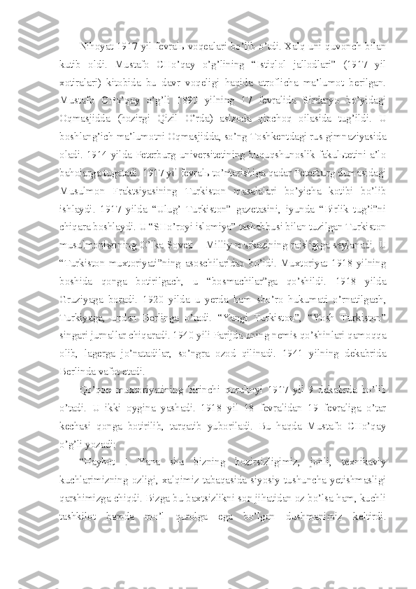 Nihoyat 1917 yil fevralь voqealari bo’lib o’tdi. Xalq uni quvonch bilan
kutib   oldi.   Mustafo   CHo’qay   o’g’lining   “Istiqlol   jallodlari”   (1917   yil
xotiralari)   kitobida   bu   davr   voqeligi   haqida   atroflicha   ma’lumot   berilgan.
Mustafo   CHo’qay   o’g’li   1890   yilning   17   fevralida   Sirdaryo   bo’yidagi
Oqmasjidda   (hozirgi   Qizil   O’rda)   aslzoda   qipchoq   oilasida   tug’ildi.   U
boshlang’ich ma’lumotni Oqmasjidda, so’ng Toshkentdagi rus gimnaziyasida
oladi. 1914 yilda Peterburg universitetining huquqshunoslik fakulьtetini a’lo
baholarga tugatadi. 1917 yil fevralь to’ntarishiga qadar Peterburg dumasidagi
Musulmon   Fraktsiyasining   Turkiston   masalalari   bo’yicha   kotibi   bo’lib
ishlaydi.   1917   yilda   “Ulug’   Turkiston”   gazetasini,   iyunda   “Birlik   tug’i”ni
chiqara boshlaydi. U “SHo’royi islomiya” tashabbusi bilan tuzilgan Turkiston
musulmonlarining O’lka Soveti – Milliy markazining raisligiga saylanadi. U
“Turkiston   muxtoriyati”ning   asoschilaridan   bo’ldi.   Muxtoriyat   1918   yilning
boshida   qonga   botirilgach,   u   “bosmachilar”ga   qo’shildi.   1918   yilda
Gruziyaga   boradi.   1920   yilda   u   yerda   ham   sho’ro   hukumati   o’rnatilgach,
Turkiyaga,   undan   Berlinga   o’tadi.   “Yangi   Turkiston”,   “Yosh   Turkiston”
singari jurnallar chiqaradi. 1940 yili Parijda uning nemis qo’shinlari qamoqqa
olib,   lagerga   jo’natadilar,   so’ngra   ozod   qilinadi.   1941   yilning   dekabrida
Berlinda vafot etadi.
Qo’qon   muxtoriyatining   birinchi   qurultoyi   1917   yil   9   dekabrda   bo’lib
o’tadi.   U   ikki   oygina   yashadi.   1918   yil   18   fevralidan   19   fevraliga   o’tar
kechasi   qonga   botirilib,   tarqatib   yuboriladi.   Bu   haqda   Mustafo   CHo’qay
o’g’li yozadi:
“Hayhot   !   Yana   shu   bizning   hozirsizligimiz,   jonli,   texnikaviy
kuchlarimizning   ozligi,   xalqimiz   tabaqasida   siyosiy   tushuncha   yetishmasligi
qarshimizga chiqdi. Bizga bu baxtsizlikni son jihatidan oz bo’lsa ham, kuchli
tashkilot   hamda   mo’l   qurolga   ega   bo’lgan   dushmanimiz   keltirdi. 