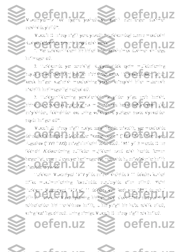 Muxtoriyatimiz   ikki   oygina   yashadi   va   kuchli   qurollangan   dushman
qarshisida yiqildi”.
Mustafo CHo’qay o’g’li yana yozadi: “Turkistondagi tuproq masalasini
Rusiyanikidan farq tomonini qayd etish kerak:
1.   Yer   turkistonliklarni   bir-birlari   bilan   kelisholmas   dushman   sinflarga
bo’lmagan edi.
2.   Turkistonda   yer   tanqisligi   Rusiyadagidek   ayrim   mulkdorlarning
buyuk   bir   yer   parchasini   egallab   o’tirishdan   emas,   Turkistonda   ekin   uchun
kerak   bo’lgan   sug’orish   masalasining   yaxshi   ko’payishi   bilan   mutanosib
o’stirilib borilmaganligi natijasi edi.
3.   Turkistonliklarning   yersizlanishining   yildan   yilga   ortib   borishi,
birinchidan,   rus   hukumatining   rus   muhojirlariga   berish   uchun   yerni   olib
qo’yishidan,   ikkinchidan   esa   uning   vahshiyona   yuritgan   paxta   siyosatidan
paydo bo’lgan edi”.
Mustafo   CHo’qay   o’g’li   rusiya   tarixi   haqida   to’xtalib,   yer   masalasida
dehqonlar   ko’targan   qo’zg’olonlar   “stepan   Razin”   (1667-1671),   Yemilьyan
Pugachev (1773-1775) qo’zg’olonlarini tahlil etadi. 1861 yil 3 martda CHor
ikkinchi   Aleksandrning   qullikdan   mujiklarni   ozod   etish   haqida   farmon
berganligi, ammo ularga yer berilmaganligi natijasida bu qo’zg’olonlar bo’lib
o’tganligini yozadi.
Turkiston Muxtoriyati 1917 yilda qo’qon shahrida 9-11 dekabrь kunlari
O’lka   musulmonlarining   favqulodda   qurultoyida   e’lon   qilindi.   Ya’ni
Turkiston   Muxtoriyati   1917   yil   11   dekabrь   kuni   kech   soat   12.00   da   qabul
qilindi.   Turkiston   Muxtoriyatining   birinchi   raisi   alash   O’rda   partiyasining
rahbarlaridan   biri   Tanishboev   bo’lib,   u   bor-yo’g’i   bir   hafta   raislik   qiladi,
so’ng iste’foga chiqadi. Uning o’rniga Mustafo CHo’qay o’g’li rais bo’ladi. 