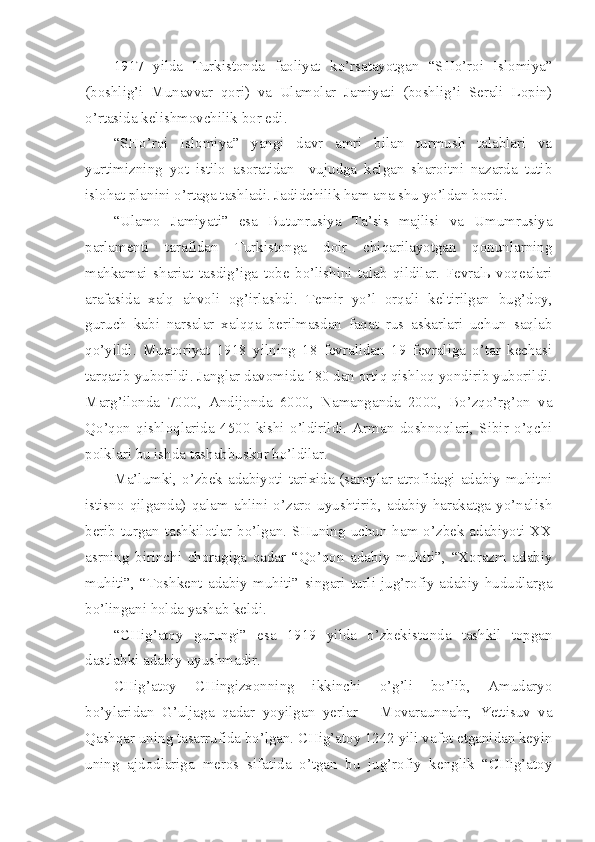 1917   yilda   Turkistonda   faoliyat   ko’rsatayotgan   “SHo’roi   Islomiya”
(boshlig’i   Munavvar   qori)   va   Ulamolar   Jamiyati   (boshlig’i   Serali   Lopin)
o’rtasida kelishmovchilik bor edi.
“SHo’roi   Islomiya”   yangi   davr   amri   bilan   turmush   talablari   va
yurtimizning   yot   istilo   asoratidan     vujudga   kelgan   sharoitni   nazarda   tutib
islohat planini o’rtaga tashladi. Jadidchilik ham ana shu yo’ldan bordi.
“Ulamo   Jamiyati”   esa   Butunrusiya   Ta’sis   majlisi   va   Umumrusiya
parlamenti   tarafidan   Turkistonga   doir   chiqarilayotgan   qonunlarning
mahkamai   shariat   tasdig’iga   tobe   bo’lishini   talab   qildilar.   Fevralь   voqealari
arafasida   xalq   ahvoli   og’irlashdi.   Temir   yo’l   orqali   keltirilgan   bug’doy,
guruch   kabi   narsalar   xalqqa   berilmasdan   faqat   rus   askarlari   uchun   saqlab
qo’yildi.   Muxtoriyat   1918   yilning   18   fevralidan   19   fevraliga   o’tar   kechasi
tarqatib yuborildi. Janglar davomida 180 dan ortiq qishloq yondirib yuborildi.
Marg’ilonda   7000,   Andijonda   6000,   Namanganda   2000,   Bo’zqo’rg’on   va
Qo’qon   qishloqlarida   4500   kishi   o’ldirildi.   Arman   doshnoqlari,   Sibir   o’qchi
polklari bu ishda tashabbuskor bo’ldilar.
Ma’lumki, o’zbek adabiyoti tarixida (saroylar atrofidagi adabiy muhitni
istisno   qilganda)   qalam   ahlini   o’zaro   uyushtirib,   adabiy   harakatga   yo’nalish
berib turgan tashkilotlar bo’lgan.  SHuning uchun  ham o’zbek  adabiyoti  XX
asrning   birinchi   choragiga   qadar   “Qo’qon   adabiy   muhiti”,   “Xorazm   adabiy
muhiti”,   “Toshkent   adabiy   muhiti”   singari   turli   jug’rofiy-adabiy   hududlarga
bo’lingani holda yashab keldi.
“CHig’atoy   gurungi”   esa   1919   yilda   o’zbekistonda   tashkil   topgan
dastlabki adabiy uyushmadir.
CHig’atoy   CHingizxonning   ikkinchi   o’g’li   bo’lib,   Amudaryo
bo’ylaridan   G’uljaga   qadar   yoyilgan   yerlar   –   Movaraunnahr,   Yettisuv   va
Qashqar uning tasarrufida bo’lgan. CHig’atoy 1242 yili vafot etganidan keyin
uning   ajdodlariga   meros   sifatida   o’tgan   bu   jug’rofiy   kenglik   “CHig’atoy 