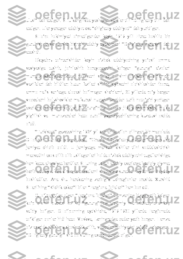 ulusi” deb atalgan. SHu kenglikda yashagan xalqlar tili “CHig’atoy tili” deb
atalgan. Ular yaratgan adabiyot esa “chig’atoy adabiyoti” deb yuritilgan.
SHo’ro   hokimiyati   o’rnatilgandan   keyin   1919   yili   Fitrat   boshliq   bir
guruh  shoir  va  olimlar  birinchi  adabiy  uyushmani  “CHig’atoy  gurungi”  deb
atashdi.
Oktyabrь   to’ntarishidan   keyin   o’zbek   adabiyotining   yo’qsil   omma
saviyasiga   tushib,   jo’nlashib   borayotganini   ko’rgan   “gurung”   a’zolari
mumtoz   adabiyotimizdagi   nafosatni   saqlab   qolishni   o’zlarining   birlamchi
vazifalari   deb   bildilar:   butun   fazilati   sho’ro   siyosatini   olqishlashdan   iborat,
ammo   nafis   san’atga   aloqasi   bo’lmagan   she’rlarni,   20-yillarda   ro’y   bergan
voqealarni bolьsheviklar mafkurasi nuqtai nazaridan turib noto’g’ri yoritgan
asarlarni   qoralab   chiqdilar.   “Gurung”ning   bunday   jiddiy   ahamiyatga   molik
yig’ilish   va     munozaralari   hatto   qurolli   gvardiyachilarning   kuzatuvi   ostida
o’tdi.
“Turkiston” gazetasining 1924 yil sonlarida e’lon qilingan bir maqolada
CHo’lpon   bunday   yozgan   edi:   “Orag’a   “CHig’atoy   gurungi”   degan   bir
jamiyat   chiqib   qoldi.   U   jamiyatga   mansub   kishilar   tilni   soddalashtirish
maqsadini asos qilib olib ushlaganlari holda o’zbek adabiyotini tugallanishiga
ham katta ahamiyat berdilar. SHuning uchun adabiy asarlarga haqiqiy qiymat
berib adabiyot kira olmagan narsalarni shafqatsiz suratda maydondan hayday
boshladilar.   Ana   shu   harakatning   zarbig’a   uchrag’onlar   orasida   Xurshid
SHarifning “Kichik askar”i bilan “Farg’ona fojialari” ham bor edi.
CHo’lpon tilga olgan “Farg’ona fojialari” Hamzaning bizga yetib kelgan
ko’p   qismli   pьesasi   bo’lib,   “gurung”ning   umumiy   munosabati,   chamasi,
salbiy   bo’lgan.   CHo’lponning   aytishicha,   1919-1920   yillarda   Farg’onada
to’kilgan qonlar hidi hatto Moskva, Leningradga qadar yetib borgan. Hamza
o’z asarida shoshma-shosharlik qilib, voqealar mohiyatini to’g’ri ochmagan.
“CHig’atoy gurungi” shu bois uning asarini tanqid qilgan. 