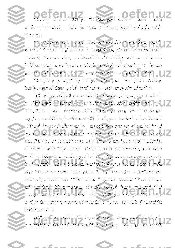 “Gurung”   a’zolari   1922   yili   “O’zbek   yosh   shoirlari”   degan   she’riy
to’plam   chop   ettirdi.   To’plamda   Fitrat,   CHo’lpon,   Botuning   she’rlari   o’rin
olgan edi.
“CHig’atoy   gurungi”   sho’ro   davrida   “panturkizm”   g’oyalarini   targ’ib
etishda, “o’zbek tili lug’at tarkibi”ni buzganlikda, jo’nlashtirishda ayblanadi.
Holbuki,   Fitrat   va   uning   maslakdoshlari   o’zbek   tiliga   zo’rma-zo’raki   olib
kiritilgan   arabcha   va   forscha   so’zlardan   tozalashga   intilganlar.   “CHig’atoy
gurungi” 1922 yili nomatlub adabiy uyushma sifatida tarqatib yuborildi.
“CHig’atoy   gurungi”ning   faoliyati   to’xtagach,   1923   yilda   “Adabiy-
badiiy to’garak” degan yo’qsil (proletar) yozuvchilar uyushmasi tuzildi.
1926   yil   avgustida   Samarqandda   “Qizil   qalam   jamiyatiga   asos   solindi.
SHokir Sulaymon” rahbarlik qilgan bu jamiyatda Otajon Hoshim, Botu, Ziyo
Said,   Sotti   Husayn,   Anqaboy,   Oltoy   bilan   birga   yangi   yetilib   kelayotgan
Uyg’un, Hamid Olimjon, Mirtemir, Oydin singari qalamkashlar ham bor edi.
O’sha yilning oxirida jamiyatning Farg’ona va Namangan viloyat bo’limlari
tashkil   etildi.   Jamiyatning   asosiy   maqsadi   O’zbekistonda   barpo   etilayotgan
sotsialistik   tuzumga   xayrihoh   yozuvchilarni   o’z   atrofiga   to’plash   va   tarbiya
qilish   edi.   Lekin   “Qizil   qalam”   a’zolari   orasida   bir   tomondan,   katta   avlod
vakillari,   ikkinchi   tomondan,   yoshlar   bo’lganligi   uchun   tez-tez   munozaralar
bo’lib   turardi.   1929   yili   esa   jamiyatning   boshqaruv   hay’ati   qayta   ko’rilib,
Ziyo   Said   uning   rahbari   etib   saylandi.   SHu   yillarda   “Qizil   qalam”   jamiyati
bilan   birga   Toshkentda   “Yosh   leninchi”   gazetasi   qoshida   “Yosh   proletar
adib-shoirlari”   deb   nomlangan   to’garak   gazetasi   (yangi   muharriri   Sotti
Husayn   tashabbusi   bilan   tashkil   etildi.   1929   yili   bosilgan   “Ko’rmana”
to’plamida Mirtemir, Yashin, sobir Abdulla, Yunus Latif va boshqa shoirlar
she’rlari bosildi.
1928 yilning martida bo’lib o’tgan Moskva proletar yozuvchilarining 1-
qurultoyida Moskva proletar yozuvchilar uyushmasi – MAPPga asos solindi. 