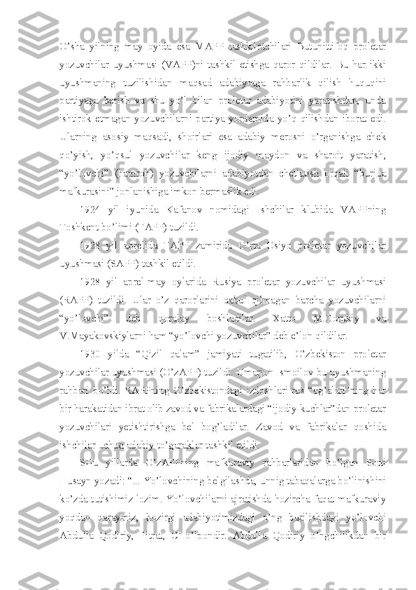 O’sha   yilning   may   oyida   esa   MAPP   tashkilotchilari   Butunittifoq   proletar
yozuvchilar   uyushmasi   (VAPP)ni   tashkil   etishga   qaror   qildilar.   Bu   har   ikki
uyushmaning   tuzilishidan   maqsad   adabiyotga   rahbarlik   qilish   huquqini
partiyaga   berish   va   shu   yo’l   bilan   proletar   adabiyotini   yaratishdan,   unda
ishtirok   etmagan   yozuvchilarni   partiya   yordamida   yo’q   qilishdan   iborat   edi.
Ularning   asosiy   maqsadi,   shoirlari   esa   adabiy   merosni   o’rganishga   chek
qo’yish,   yo’qsul   yozuvchilar   keng   ijodiy   maydon   va   sharoit   yaratish,
“yo’lovchi”   (hamroh)   yozuvchilarni   adabiyotdan   chetlatish   orqali   “burjua
mafkurasini” jonlanishiga imkon bermaslik edi.
1924   yil   iyunida   Kafanov   nomidagi   Ishchilar   klubida   VAPPning
Toshkent bo’limi (TAPP) tuzildi.
1928   yil   aprelida   TAPP   zamirida   O’rta   Osiyo   proletar   yozuvchilar
uyushmasi (SAPP) tashkil etildi. 
1928   yil   aprel-may   oylarida   Rusiya   proletar   yozuvchilar   uyushmasi
(RAPP)   tuzildi.   Ular   o’z   qarorlarini   qabul   qilmagan   barcha   yozuvchilarni
“yo’lovchi”   deb   qoralay   boshladilar.   Xatto   M.Gorьkiy   va
V.Mayakovskiylarni ham “yo’lovchi yozuvchilar” deb e’lon qildilar.
1930   yilda   “Qizil   qalam”   jamiyati   tugatilib,   O’zbekiston   proletar
yozuvchilar uyushmasi (O’zAPP) tuzildi. Umarjon Ismoilov bu uyushmaning
rahbari   bo’ldi.   RAPPning   O’zbekistondagi   izdoshlari   rus   “og’alari”ning   har
bir harakatidan ibrat olib zavod va fabrikalardagi “ijodiy kuchlar”dan proletar
yozuvchilari   yetishtirishga   bel   bog’ladilar.   Zavod   va   fabrikalar   qoshida
ishchilar uchun adabiy to’garaklar tashkil etildi.
SHu   yillarda   O’zAPPning   mafkuraviy   rahbarlaridan   bo’lgan   Sotti
Husayn yozadi: “... Yo’lovchining belgilashda, unnig tabaqalarga bo’linishini
ko’zda tutishimiz lozim. Yo’lovchilarni ajratishda hozircha faqat mafkuraviy
yoqdan   qaraymiz,   hozirgi   adabiyotimizdagi   o’ng   burilishdagi   yo’lovchi
Abdulla   Qodiriy,   Fitrat,   CHo’lpondir.   Abdulla   Qodiriy   o’ngchilikdan   bir 